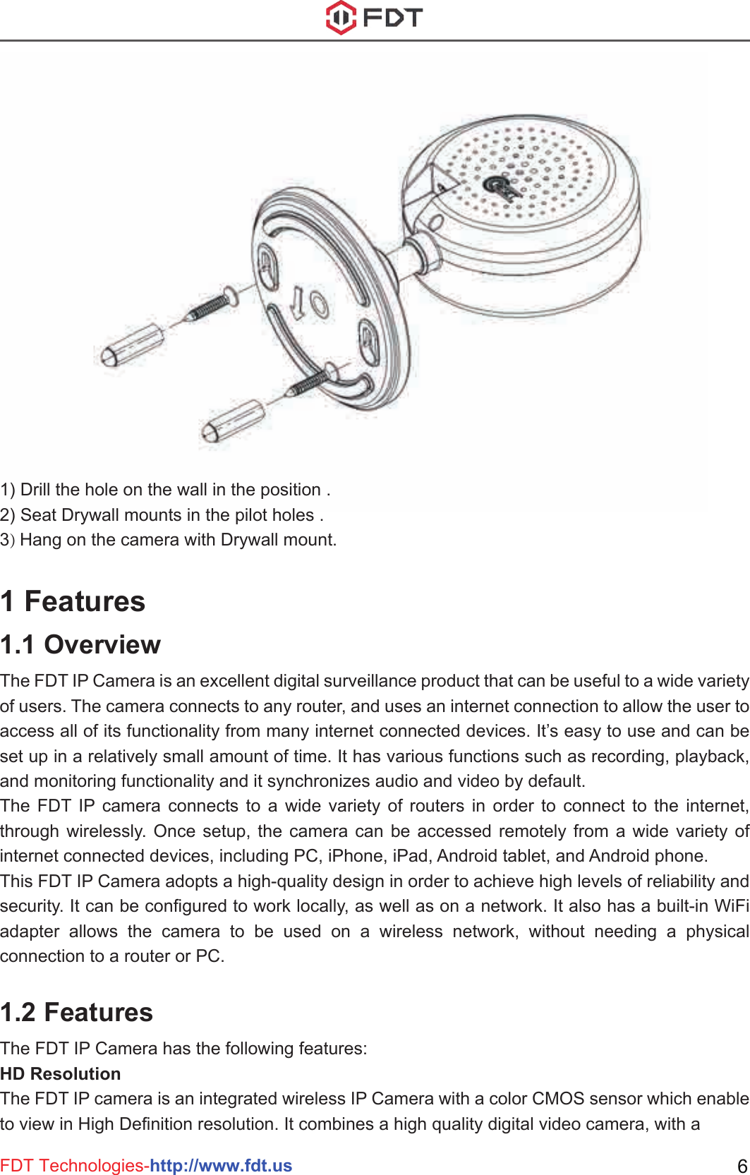 FDT Technologies-http://www.fdt.us 61) Drill the hole on the wall in the position .2) Seat Drywall mounts in the pilot holes .3) Hang on the camera with Drywall mount.1 Features1.1 OverviewThe FDT IP Camera is an excellent digital surveillance product that can be useful to a wide variety of users. The camera connects to any router, and uses an internet connection to allow the user to access all of its functionality from many internet connected devices. It’s easy to use and can be set up in a relatively small amount of time. It has various functions such as recording, playback, and monitoring functionality and it synchronizes audio and video by default. The FDT IP camera connects to a wide variety of routers in order to connect to the internet, through wirelessly. Once setup, the camera can be accessed remotely from a wide variety of internet connected devices, including PC, iPhone, iPad, Android tablet, and Android phone. This FDT IP Camera adopts a high-quality design in order to achieve high levels of reliability and security. It can be configured to work locally, as well as on a network. It also has a built-in WiFi adapter allows the camera to be used on a wireless network, without needing a physical connection to a router or PC.1.2 FeaturesThe FDT IP Camera has the following features:HD ResolutionThe FDT IP camera is an integrated wireless IP Camera with a color CMOS sensor which enable to view in High Definition resolution. It combines a high quality digital video camera, with a