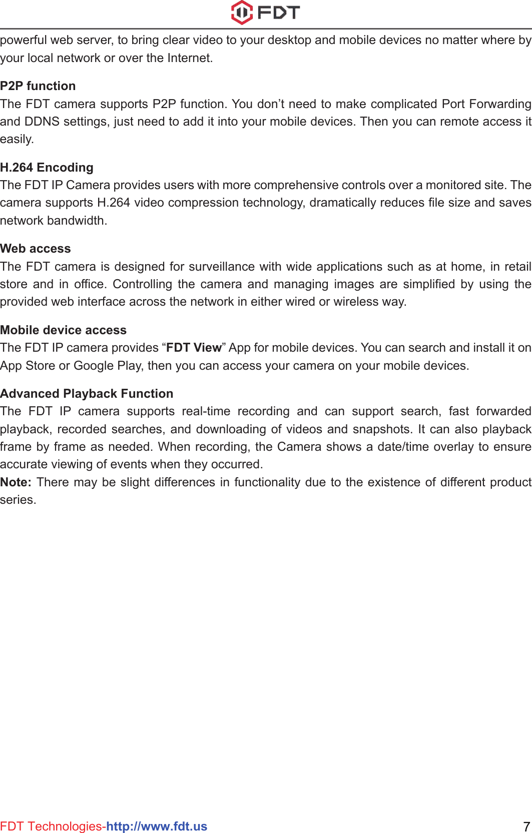 FDT Technologies-http://www.fdt.us 7powerful web server, to bring clear video to your desktop and mobile devices no matter where by your local network or over the Internet.P2P functionThe FDT camera supports P2P function. You don’t need to make complicated Port Forwarding and DDNS settings, just need to add it into your mobile devices. Then you can remote access it easily.H.264 EncodingThe FDT IP Camera provides users with more comprehensive controls over a monitored site. The camera supports H.264 video compression technology, dramatically reduces file size and saves network bandwidth.Web accessThe FDT camera is designed for surveillance with wide applications such as at home, in retail store and in office. Controlling the camera and managing images are simplified by using the provided web interface across the network in either wired or wireless way.Mobile device accessThe FDT IP camera provides “FDT View” App for mobile devices. You can search and install it on App Store or Google Play, then you can access your camera on your mobile devices.Advanced Playback FunctionThe FDT IP camera supports real-time recording and can support search, fast forwarded playback, recorded searches, and downloading of videos and snapshots. It can also playback frame by frame as needed. When recording, the Camera shows a date/time overlay to ensure accurate viewing of events when they occurred. Note: There may be slight differences in functionality due to the existence of different product series.