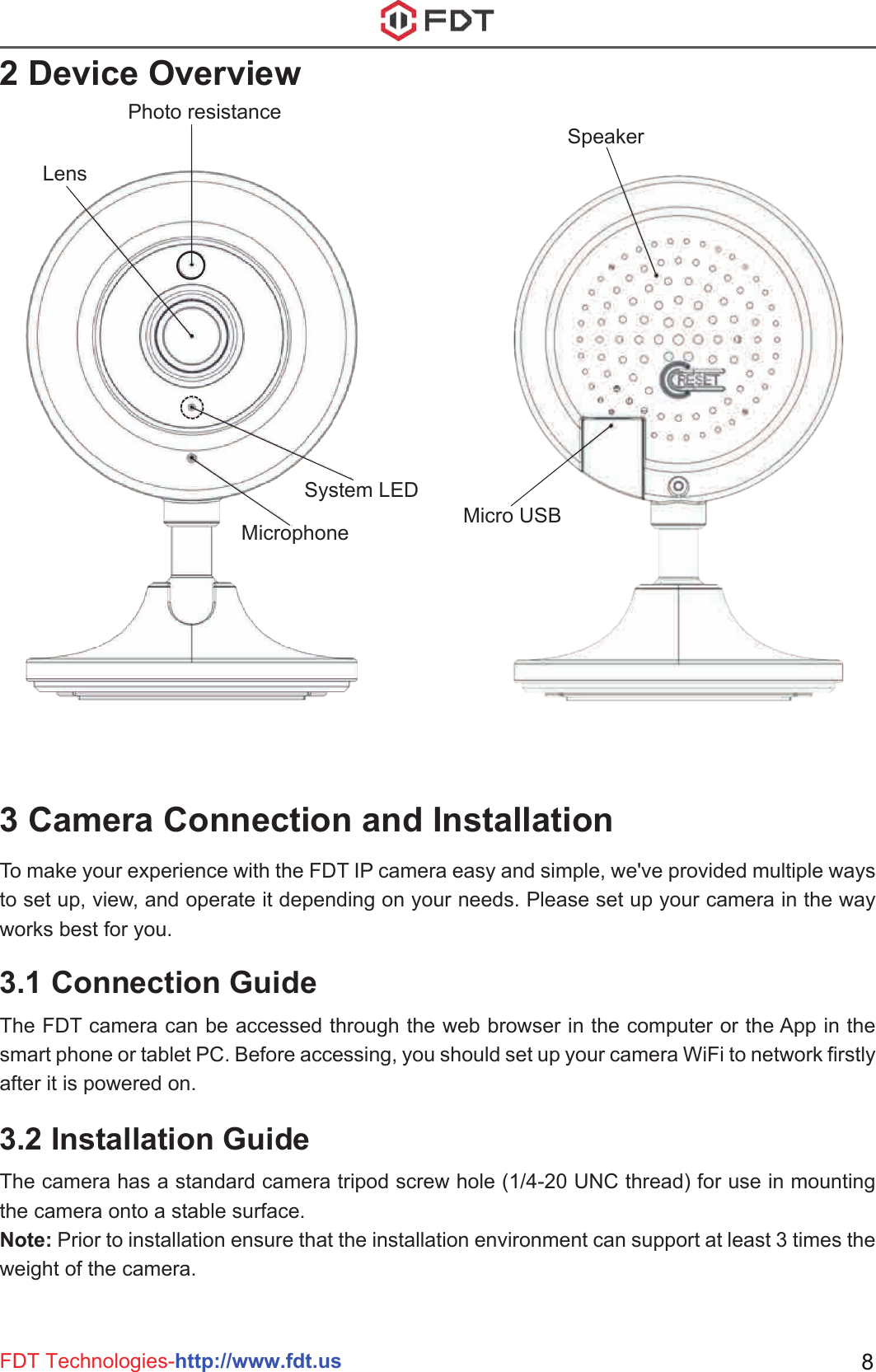 FDT Technologies-http://www.fdt.us 82 Device Overview3 Camera Connection and InstallationPhoto resistanceSystem LEDMicrophoneLensSpeakerMicro USB3.1 Connection GuideThe FDT camera can be accessed through the web browser in the computer or the App in the smart phone or tablet PC. Before accessing, you should set up your camera WiFi to network firstly after it is powered on.3.2 Installation GuideThe camera has a standard camera tripod screw hole (1/4-20 UNC thread) for use in mounting the camera onto a stable surface. Note: Prior to installation ensure that the installation environment can support at least 3 times the weight of the camera.To make your experience with the FDT IP camera easy and simple, we&apos;ve provided multiple ways to set up, view, and operate it depending on your needs. Please set up your camera in the way works best for you.