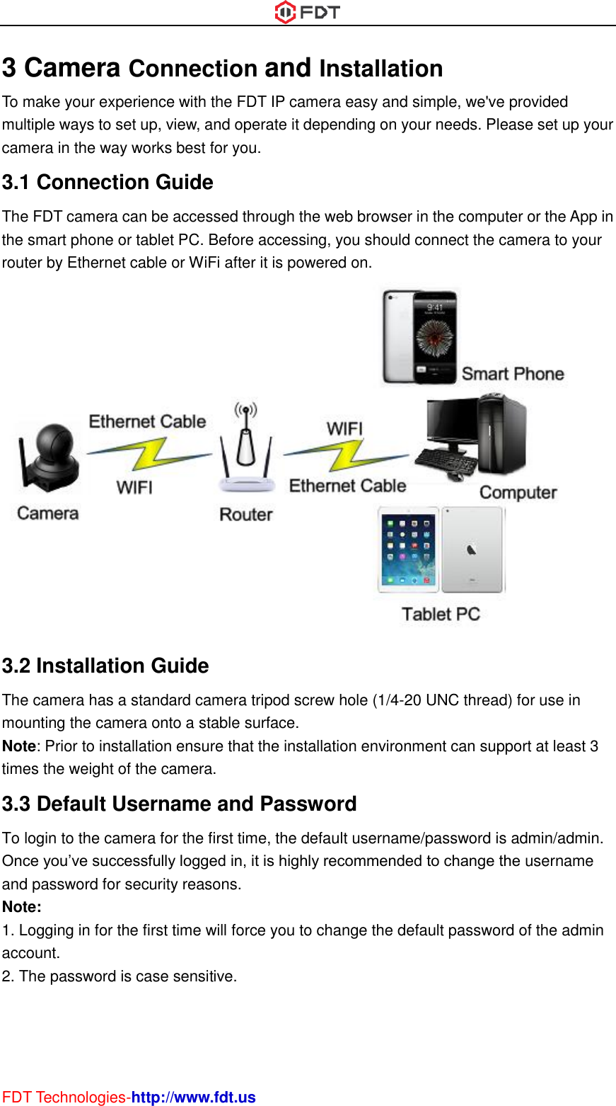  FDT Technologies-http://www.fdt.us 3 Camera Connection and Installation To make your experience with the FDT IP camera easy and simple, we&apos;ve provided multiple ways to set up, view, and operate it depending on your needs. Please set up your camera in the way works best for you. 3.1 Connection Guide The FDT camera can be accessed through the web browser in the computer or the App in the smart phone or tablet PC. Before accessing, you should connect the camera to your router by Ethernet cable or WiFi after it is powered on.  3.2 Installation Guide The camera has a standard camera tripod screw hole (1/4-20 UNC thread) for use in mounting the camera onto a stable surface.   Note: Prior to installation ensure that the installation environment can support at least 3 times the weight of the camera. 3.3 Default Username and Password   To login to the camera for the first time, the default username/password is admin/admin. Once you’ve successfully logged in, it is highly recommended to change the username and password for security reasons.   Note:   1. Logging in for the first time will force you to change the default password of the admin account. 2. The password is case sensitive.    