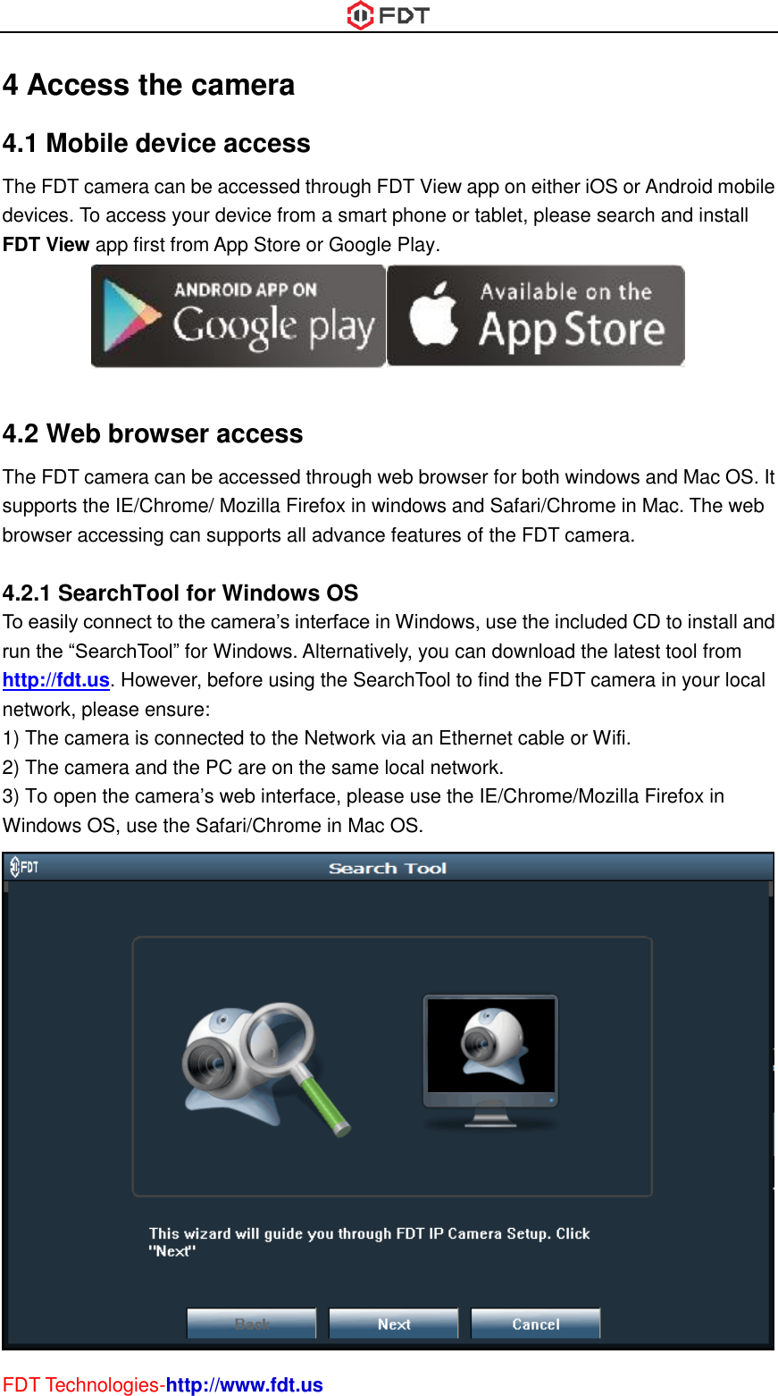  FDT Technologies-http://www.fdt.us 4 Access the camera 4.1 Mobile device access The FDT camera can be accessed through FDT View app on either iOS or Android mobile devices. To access your device from a smart phone or tablet, please search and install FDT View app first from App Store or Google Play.   4.2 Web browser access The FDT camera can be accessed through web browser for both windows and Mac OS. It supports the IE/Chrome/ Mozilla Firefox in windows and Safari/Chrome in Mac. The web browser accessing can supports all advance features of the FDT camera.  4.2.1 SearchTool for Windows OS To easily connect to the camera’s interface in Windows, use the included CD to install and run the “SearchTool” for Windows. Alternatively, you can download the latest tool from http://fdt.us. However, before using the SearchTool to find the FDT camera in your local network, please ensure: 1) The camera is connected to the Network via an Ethernet cable or Wifi.   2) The camera and the PC are on the same local network. 3) To open the camera’s web interface, please use the IE/Chrome/Mozilla Firefox in Windows OS, use the Safari/Chrome in Mac OS.    