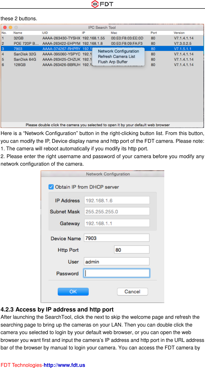  FDT Technologies-http://www.fdt.us these 2 buttons.  Here is a “Network Configuration” button in the right-clicking button list. From this button, you can modify the IP, Device display name and http port of the FDT camera. Please note: 1. The camera will reboot automatically if you modify its http port.   2. Please enter the right username and password of your camera before you modify any network configuration of the camera.  4.2.3 Access by IP address and http port After launching the SearchTool, click the next to skip the welcome page and refresh the searching page to bring up the cameras on your LAN. Then you can double click the camera you selected to login by your default web browser, or you can open the web browser you want first and input the camera’s IP address and http port in the URL address bar of the browser by manual to login your camera. You can access the FDT camera by 