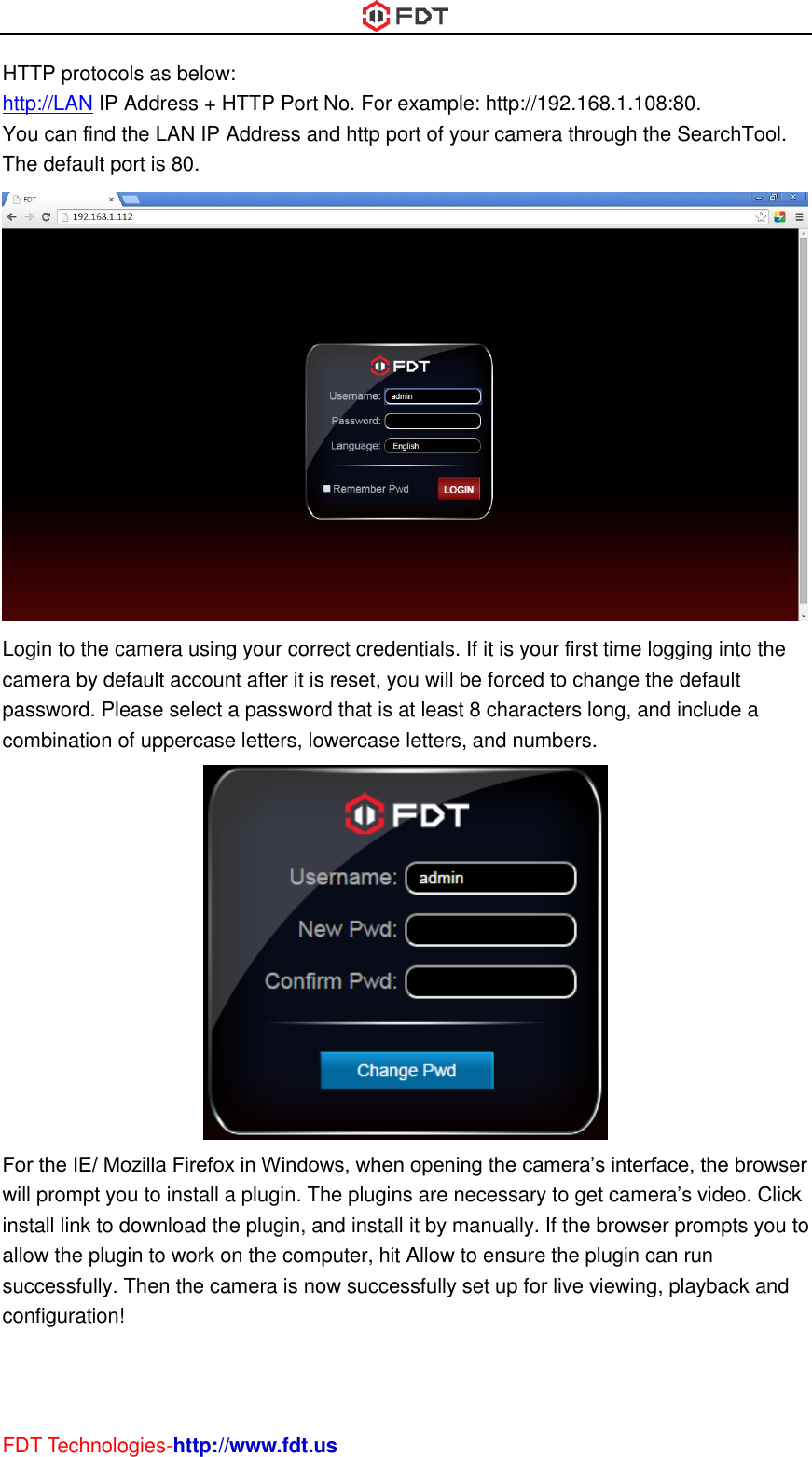  FDT Technologies-http://www.fdt.us HTTP protocols as below: http://LAN IP Address + HTTP Port No. For example: http://192.168.1.108:80. You can find the LAN IP Address and http port of your camera through the SearchTool. The default port is 80.  Login to the camera using your correct credentials. If it is your first time logging into the camera by default account after it is reset, you will be forced to change the default password. Please select a password that is at least 8 characters long, and include a combination of uppercase letters, lowercase letters, and numbers.  For the IE/ Mozilla Firefox in Windows, when opening the camera’s interface, the browser will prompt you to install a plugin. The plugins are necessary to get camera’s video. Click install link to download the plugin, and install it by manually. If the browser prompts you to allow the plugin to work on the computer, hit Allow to ensure the plugin can run successfully. Then the camera is now successfully set up for live viewing, playback and configuration! 