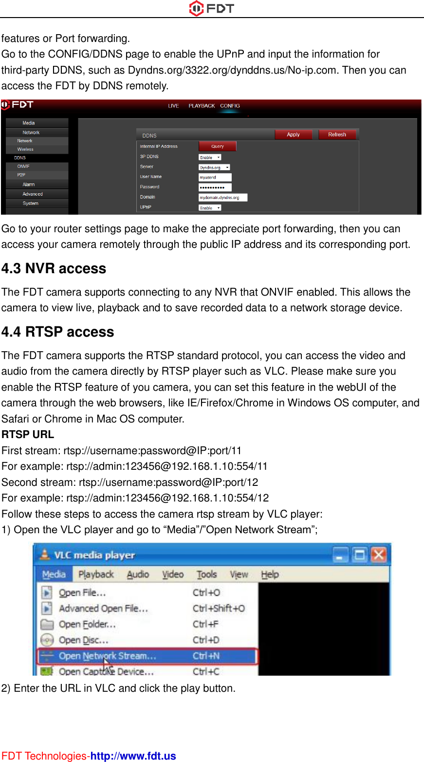  FDT Technologies-http://www.fdt.us features or Port forwarding. Go to the CONFIG/DDNS page to enable the UPnP and input the information for third-party DDNS, such as Dyndns.org/3322.org/dynddns.us/No-ip.com. Then you can access the FDT by DDNS remotely.  Go to your router settings page to make the appreciate port forwarding, then you can access your camera remotely through the public IP address and its corresponding port. 4.3 NVR access The FDT camera supports connecting to any NVR that ONVIF enabled. This allows the camera to view live, playback and to save recorded data to a network storage device.   4.4 RTSP access The FDT camera supports the RTSP standard protocol, you can access the video and audio from the camera directly by RTSP player such as VLC. Please make sure you enable the RTSP feature of you camera, you can set this feature in the webUI of the camera through the web browsers, like IE/Firefox/Chrome in Windows OS computer, and Safari or Chrome in Mac OS computer. RTSP URL   First stream: rtsp://username:password@IP:port/11 For example: rtsp://admin:123456@192.168.1.10:554/11 Second stream: rtsp://username:password@IP:port/12 For example: rtsp://admin:123456@192.168.1.10:554/12 Follow these steps to access the camera rtsp stream by VLC player: 1) Open the VLC player and go to “Media”/”Open Network Stream”;  2) Enter the URL in VLC and click the play button. 