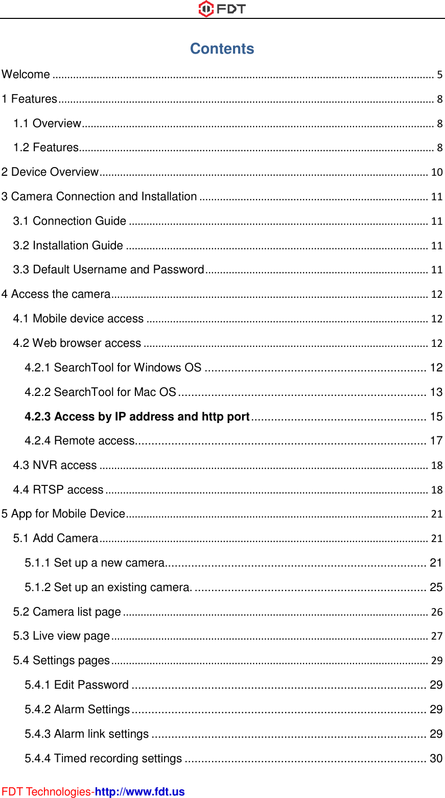  FDT Technologies-http://www.fdt.us Contents Welcome .................................................................................................................................. 5 1 Features ................................................................................................................................ 8 1.1 Overview ........................................................................................................................ 8 1.2 Features......................................................................................................................... 8 2 Device Overview ................................................................................................................ 10 3 Camera Connection and Installation .............................................................................. 11 3.1 Connection Guide ...................................................................................................... 11 3.2 Installation Guide ....................................................................................................... 11 3.3 Default Username and Password ............................................................................ 11 4 Access the camera ............................................................................................................ 12 4.1 Mobile device access ................................................................................................ 12 4.2 Web browser access ................................................................................................. 12 4.2.1 SearchTool for Windows OS ................................................................... 12 4.2.2 SearchTool for Mac OS ........................................................................... 13 4.2.3 Access by IP address and http port ..................................................... 15 4.2.4 Remote access........................................................................................ 17 4.3 NVR access ................................................................................................................ 18 4.4 RTSP access .............................................................................................................. 18 5 App for Mobile Device ....................................................................................................... 21 5.1 Add Camera ................................................................................................................ 21 5.1.1 Set up a new camera............................................................................... 21 5.1.2 Set up an existing camera. ...................................................................... 25 5.2 Camera list page ........................................................................................................ 26 5.3 Live view page ............................................................................................................ 27 5.4 Settings pages ............................................................................................................ 29 5.4.1 Edit Password ......................................................................................... 29 5.4.2 Alarm Settings ......................................................................................... 29 5.4.3 Alarm link settings ................................................................................... 29 5.4.4 Timed recording settings ......................................................................... 30 