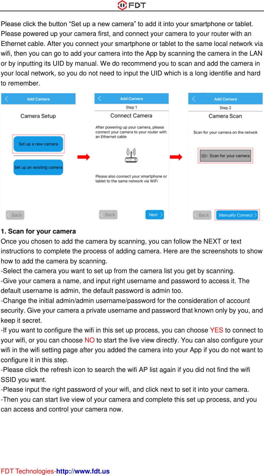  FDT Technologies-http://www.fdt.us Please click the button “Set up a new camera” to add it into your smartphone or tablet. Please powered up your camera first, and connect your camera to your router with an Ethernet cable. After you connect your smartphone or tablet to the same local network via wifi, then you can go to add your camera into the App by scanning the camera in the LAN or by inputting its UID by manual. We do recommend you to scan and add the camera in your local network, so you do not need to input the UID which is a long identifie and hard to remember.  1. Scan for your camera Once you chosen to add the camera by scanning, you can follow the NEXT or text instructions to complete the process of adding camera. Here are the screenshots to show how to add the camera by scanning. -Select the camera you want to set up from the camera list you get by scanning. -Give your camera a name, and input right username and password to access it. The default username is admin, the default password is admin too. -Change the initial admin/admin username/password for the consideration of account security. Give your camera a private username and password that known only by you, and keep it secret. -If you want to configure the wifi in this set up process, you can choose YES to connect to your wifi, or you can choose NO to start the live view directly. You can also configure your wifi in the wifi setting page after you added the camera into your App if you do not want to configure it in this step. -Please click the refresh icon to search the wifi AP list again if you did not find the wifi SSID you want. -Please input the right password of your wifi, and click next to set it into your camera. -Then you can start live view of your camera and complete this set up process, and you can access and control your camera now.   