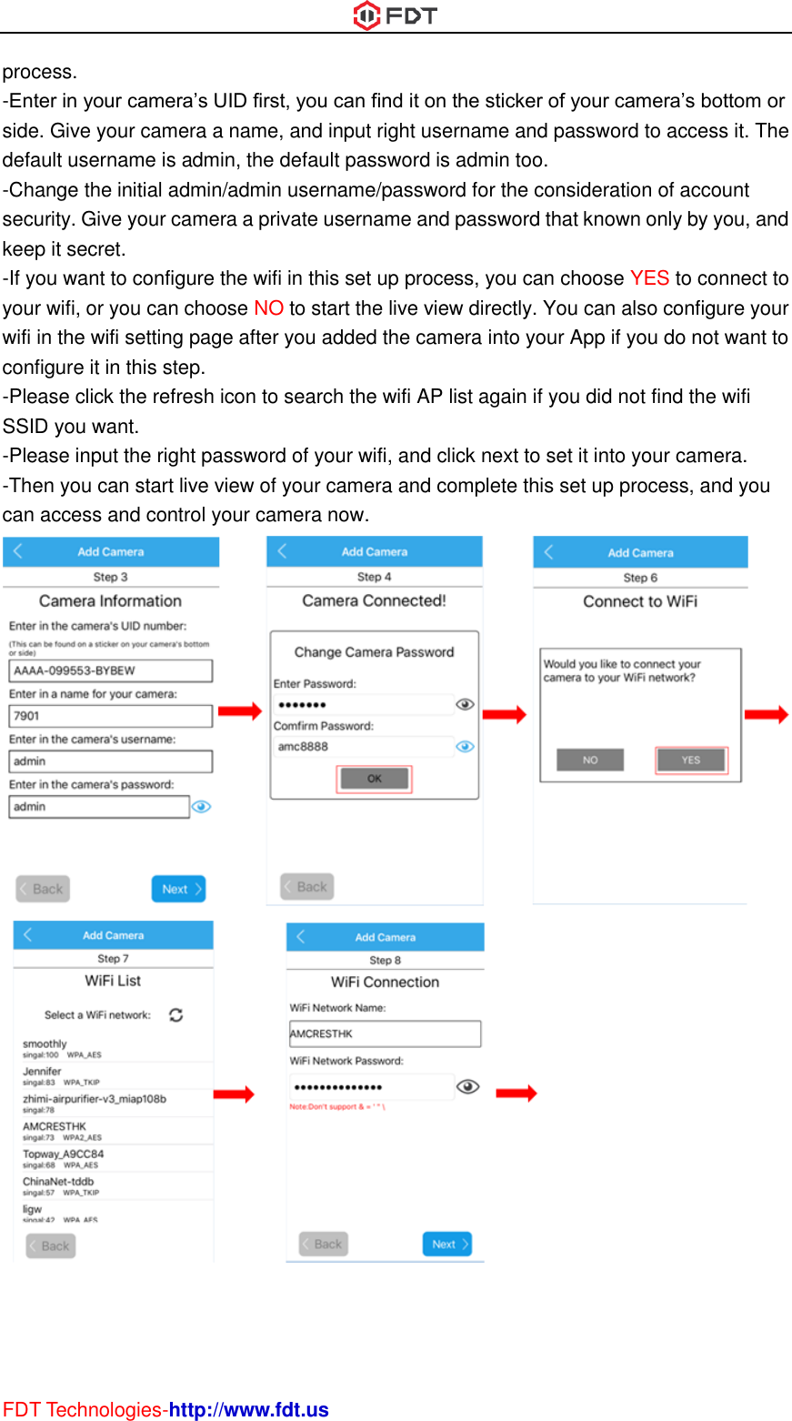  FDT Technologies-http://www.fdt.us process. -Enter in your camera’s UID first, you can find it on the sticker of your camera’s bottom or side. Give your camera a name, and input right username and password to access it. The default username is admin, the default password is admin too. -Change the initial admin/admin username/password for the consideration of account security. Give your camera a private username and password that known only by you, and keep it secret. -If you want to configure the wifi in this set up process, you can choose YES to connect to your wifi, or you can choose NO to start the live view directly. You can also configure your wifi in the wifi setting page after you added the camera into your App if you do not want to configure it in this step. -Please click the refresh icon to search the wifi AP list again if you did not find the wifi SSID you want. -Please input the right password of your wifi, and click next to set it into your camera. -Then you can start live view of your camera and complete this set up process, and you can access and control your camera now.                       