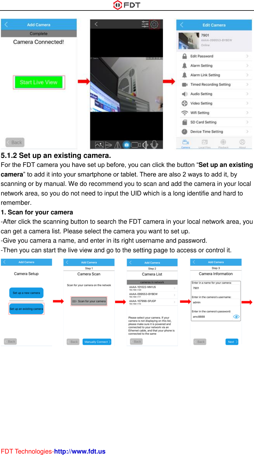  FDT Technologies-http://www.fdt.us  5.1.2 Set up an existing camera.   For the FDT camera you have set up before, you can click the button “Set up an existing camera” to add it into your smartphone or tablet. There are also 2 ways to add it, by scanning or by manual. We do recommend you to scan and add the camera in your local network area, so you do not need to input the UID which is a long identifie and hard to remember. 1. Scan for your camera -After click the scanning button to search the FDT camera in your local network area, you can get a camera list. Please select the camera you want to set up. -Give you camera a name, and enter in its right username and password. -Then you can start the live view and go to the setting page to access or control it.  