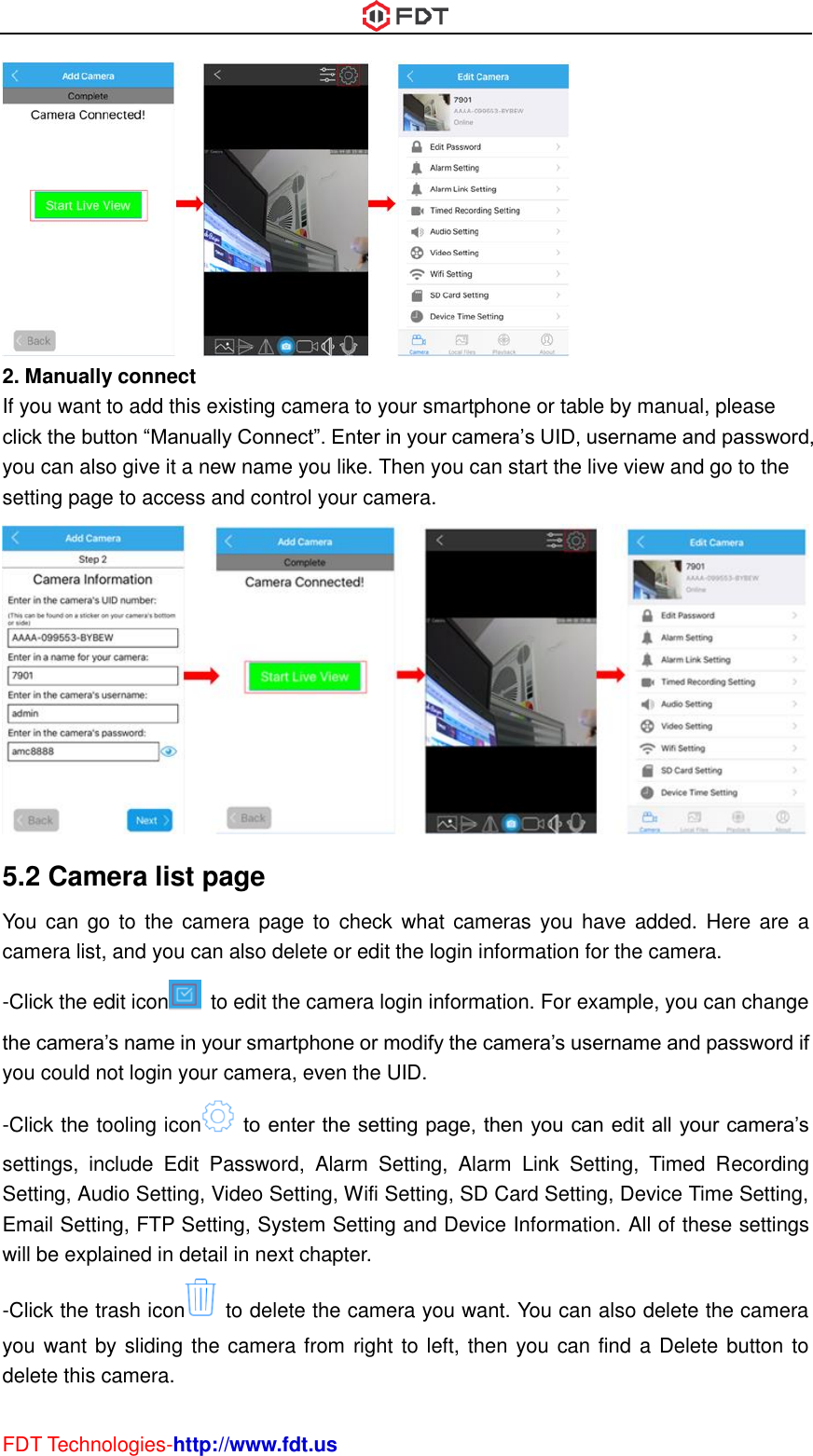  FDT Technologies-http://www.fdt.us  2. Manually connect If you want to add this existing camera to your smartphone or table by manual, please click the button “Manually Connect”. Enter in your camera’s UID, username and password, you can also give it a new name you like. Then you can start the live view and go to the setting page to access and control your camera.  5.2 Camera list page You  can  go to  the camera page to  check what  cameras  you have  added. Here are  a camera list, and you can also delete or edit the login information for the camera. -Click the edit icon   to edit the camera login information. For example, you can change the camera’s name in your smartphone or modify the camera’s username and password if you could not login your camera, even the UID. -Click the tooling icon   to enter the setting page, then you can edit all your camera’s settings,  include  Edit  Password,  Alarm  Setting,  Alarm  Link  Setting,  Timed  Recording Setting, Audio Setting, Video Setting, Wifi Setting, SD Card Setting, Device Time Setting, Email Setting, FTP Setting, System Setting and Device Information. All of these settings will be explained in detail in next chapter. -Click the trash icon   to delete the camera you want. You can also delete the camera you want by sliding the camera from right to left, then you can find a Delete button to delete this camera. 