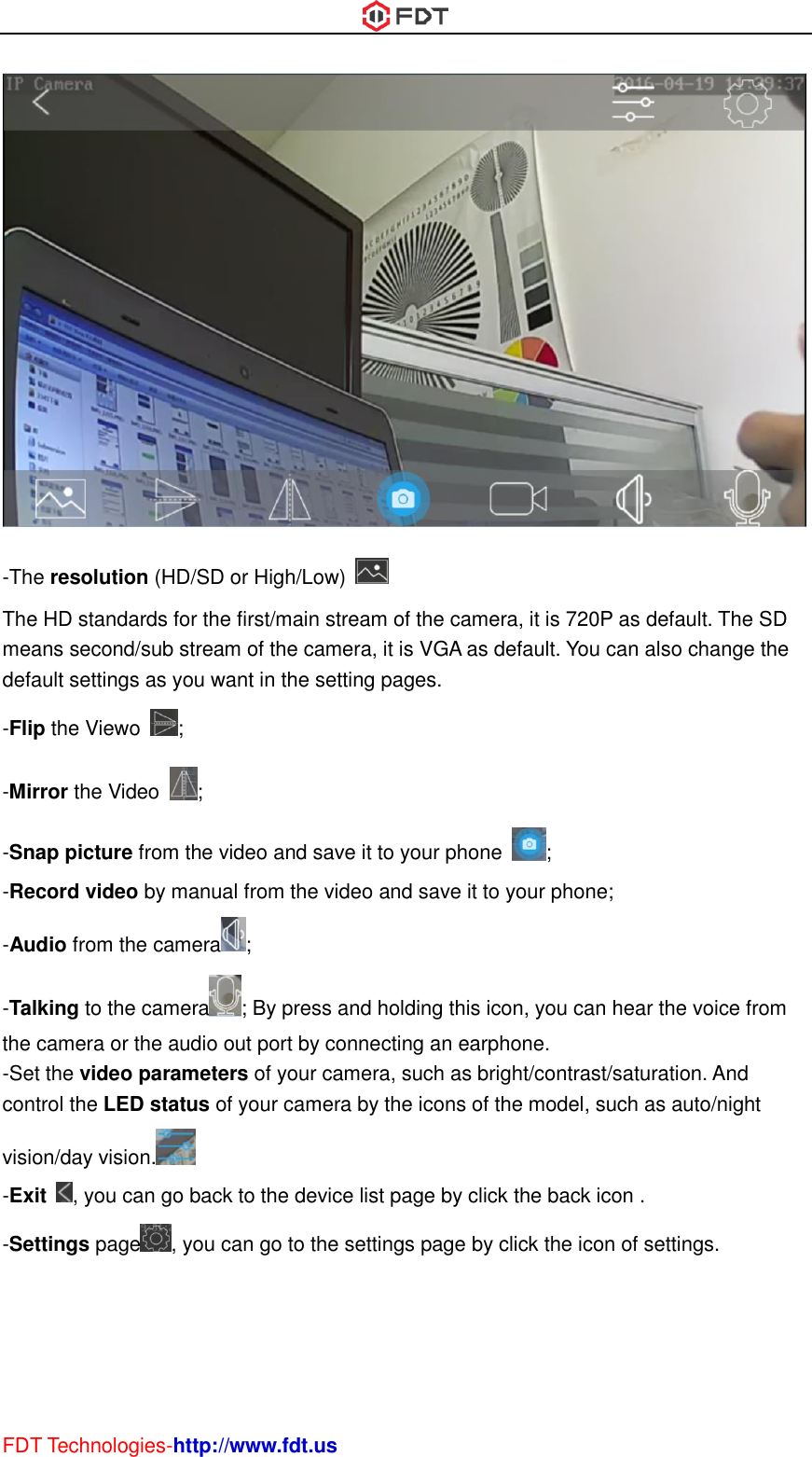  FDT Technologies-http://www.fdt.us  -The resolution (HD/SD or High/Low)   The HD standards for the first/main stream of the camera, it is 720P as default. The SD means second/sub stream of the camera, it is VGA as default. You can also change the default settings as you want in the setting pages. -Flip the Viewo  ; -Mirror the Video  ; -Snap picture from the video and save it to your phone  ; -Record video by manual from the video and save it to your phone; -Audio from the camera ; -Talking to the camera ; By press and holding this icon, you can hear the voice from the camera or the audio out port by connecting an earphone. -Set the video parameters of your camera, such as bright/contrast/saturation. And control the LED status of your camera by the icons of the model, such as auto/night vision/day vision.  -Exit  , you can go back to the device list page by click the back icon . -Settings page , you can go to the settings page by click the icon of settings. 