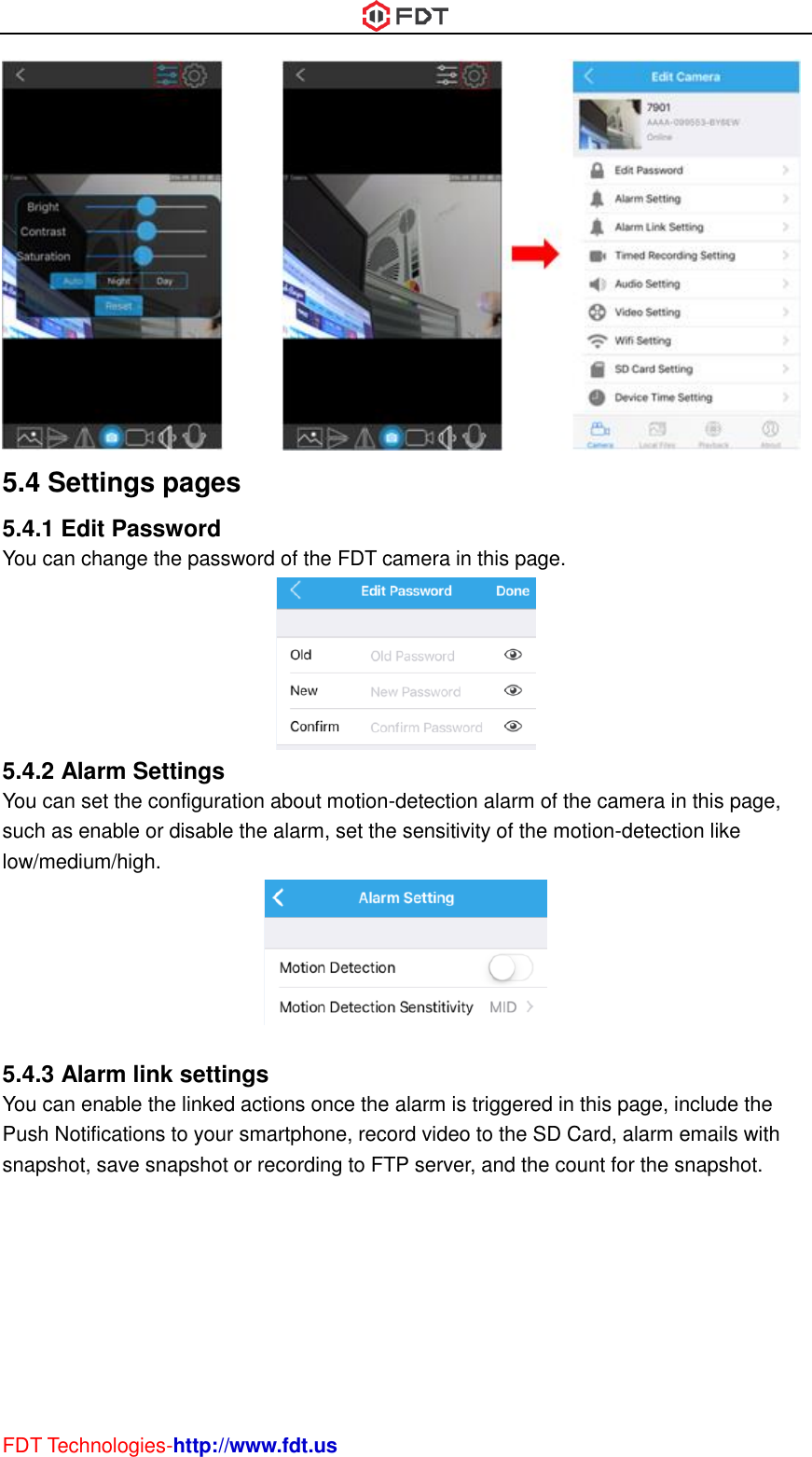  FDT Technologies-http://www.fdt.us  5.4 Settings pages 5.4.1 Edit Password You can change the password of the FDT camera in this page.  5.4.2 Alarm Settings You can set the configuration about motion-detection alarm of the camera in this page, such as enable or disable the alarm, set the sensitivity of the motion-detection like low/medium/high.   5.4.3 Alarm link settings You can enable the linked actions once the alarm is triggered in this page, include the Push Notifications to your smartphone, record video to the SD Card, alarm emails with snapshot, save snapshot or recording to FTP server, and the count for the snapshot. 