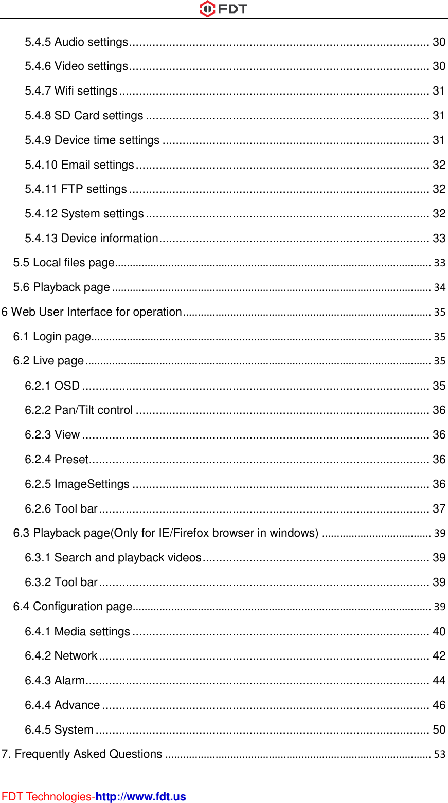  FDT Technologies-http://www.fdt.us 5.4.5 Audio settings .......................................................................................... 30 5.4.6 Video settings .......................................................................................... 30 5.4.7 Wifi settings ............................................................................................. 31 5.4.8 SD Card settings ..................................................................................... 31 5.4.9 Device time settings ................................................................................ 31 5.4.10 Email settings ........................................................................................ 32 5.4.11 FTP settings .......................................................................................... 32 5.4.12 System settings ..................................................................................... 32 5.4.13 Device information ................................................................................. 33 5.5 Local files page ........................................................................................................... 33 5.6 Playback page ............................................................................................................ 34 6 Web User Interface for operation .................................................................................... 35 6.1 Login page................................................................................................................... 35 6.2 Live page ..................................................................................................................... 35 6.2.1 OSD ........................................................................................................ 35 6.2.2 Pan/Tilt control ........................................................................................ 36 6.2.3 View ........................................................................................................ 36 6.2.4 Preset ...................................................................................................... 36 6.2.5 ImageSettings ......................................................................................... 36 6.2.6 Tool bar ................................................................................................... 37 6.3 Playback page(Only for IE/Firefox browser in windows) ..................................... 39 6.3.1 Search and playback videos .................................................................... 39 6.3.2 Tool bar ................................................................................................... 39 6.4 Configuration page ..................................................................................................... 39 6.4.1 Media settings ......................................................................................... 40 6.4.2 Network ................................................................................................... 42 6.4.3 Alarm ....................................................................................................... 44 6.4.4 Advance .................................................................................................. 46 6.4.5 System .................................................................................................... 50 7. Frequently Asked Questions .......................................................................................... 53 