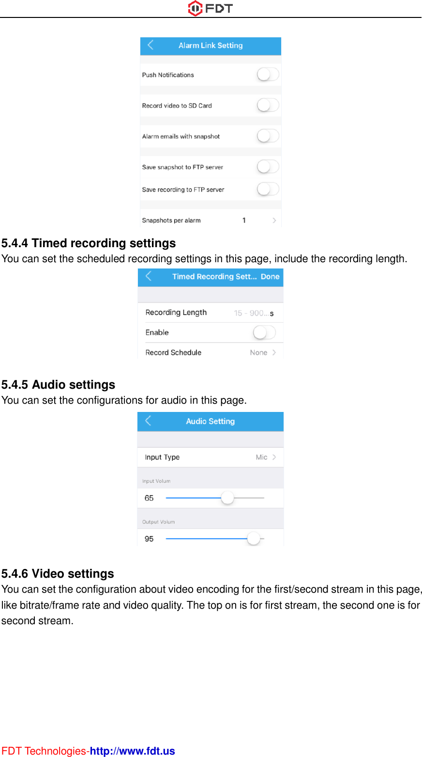  FDT Technologies-http://www.fdt.us  5.4.4 Timed recording settings You can set the scheduled recording settings in this page, include the recording length.   5.4.5 Audio settings You can set the configurations for audio in this page.   5.4.6 Video settings You can set the configuration about video encoding for the first/second stream in this page, like bitrate/frame rate and video quality. The top on is for first stream, the second one is for second stream. 