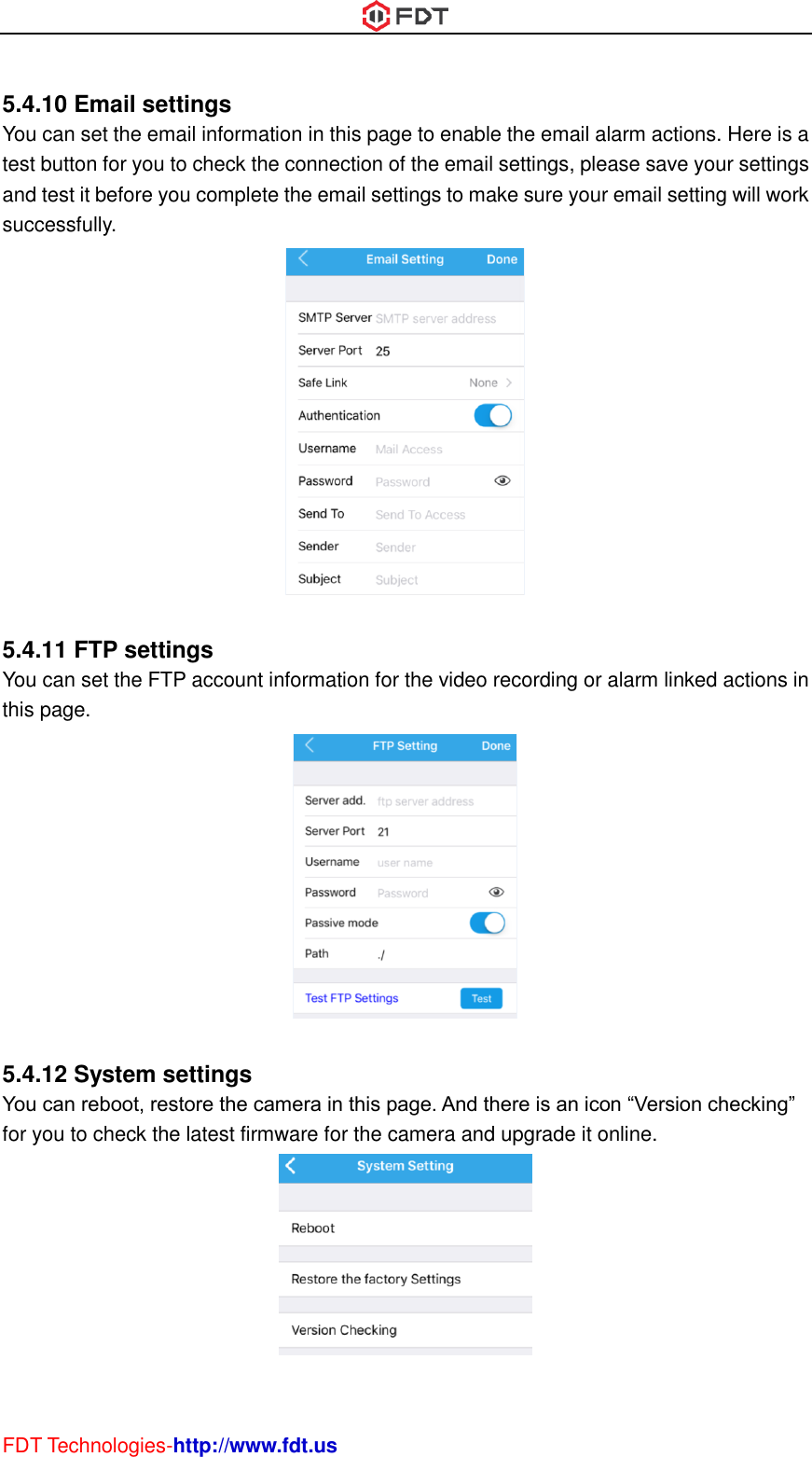  FDT Technologies-http://www.fdt.us  5.4.10 Email settings You can set the email information in this page to enable the email alarm actions. Here is a test button for you to check the connection of the email settings, please save your settings and test it before you complete the email settings to make sure your email setting will work successfully.   5.4.11 FTP settings You can set the FTP account information for the video recording or alarm linked actions in this page.   5.4.12 System settings You can reboot, restore the camera in this page. And there is an icon “Version checking” for you to check the latest firmware for the camera and upgrade it online.   