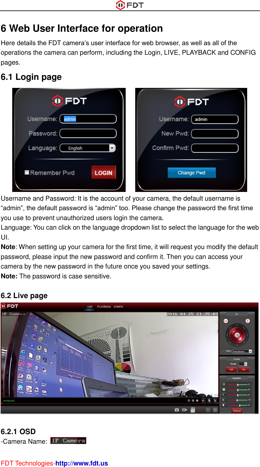  FDT Technologies-http://www.fdt.us 6 Web User Interface for operation Here details the FDT camera’s user interface for web browser, as well as all of the operations the camera can perform, including the Login, LIVE, PLAYBACK and CONFIG pages. 6.1 Login page        Username and Password: It is the account of your camera, the default username is “admin”, the default password is “admin” too. Please change the password the first time you use to prevent unauthorized users login the camera. Language: You can click on the language dropdown list to select the language for the web UI. Note: When setting up your camera for the first time, it will request you modify the default password, please input the new password and confirm it. Then you can access your camera by the new password in the future once you saved your settings. Note: The password is case sensitive.  6.2 Live page   6.2.1 OSD -Camera Name:   