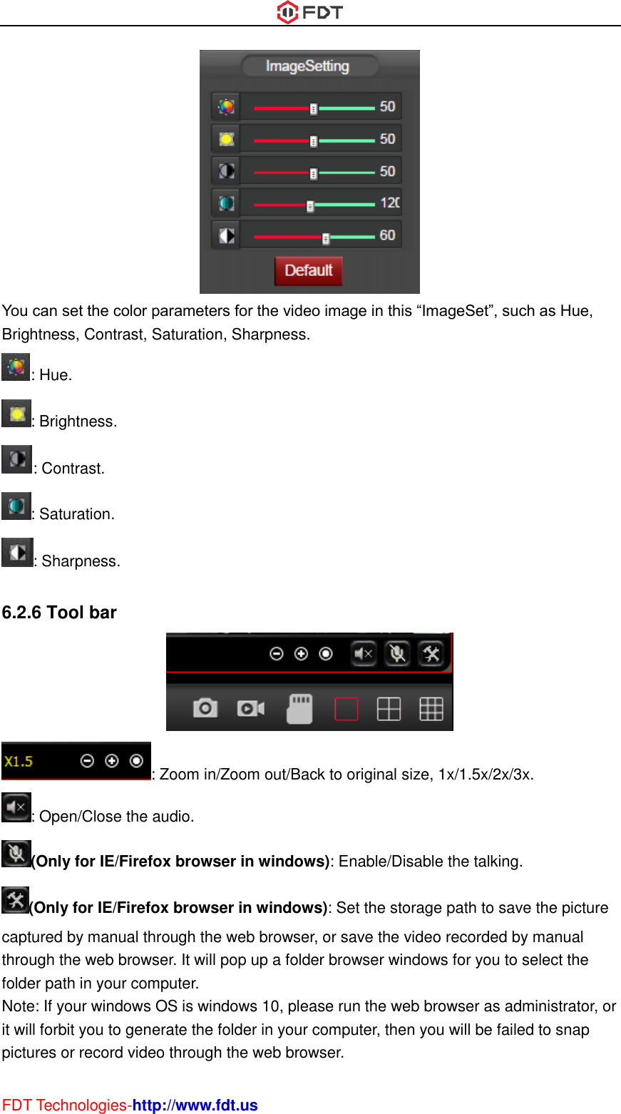  FDT Technologies-http://www.fdt.us  You can set the color parameters for the video image in this “ImageSet”, such as Hue, Brightness, Contrast, Saturation, Sharpness. : Hue. : Brightness. : Contrast. : Saturation. : Sharpness.  6.2.6 Tool bar  : Zoom in/Zoom out/Back to original size, 1x/1.5x/2x/3x. : Open/Close the audio. (Only for IE/Firefox browser in windows): Enable/Disable the talking. (Only for IE/Firefox browser in windows): Set the storage path to save the picture captured by manual through the web browser, or save the video recorded by manual through the web browser. It will pop up a folder browser windows for you to select the folder path in your computer. Note: If your windows OS is windows 10, please run the web browser as administrator, or it will forbit you to generate the folder in your computer, then you will be failed to snap pictures or record video through the web browser. 