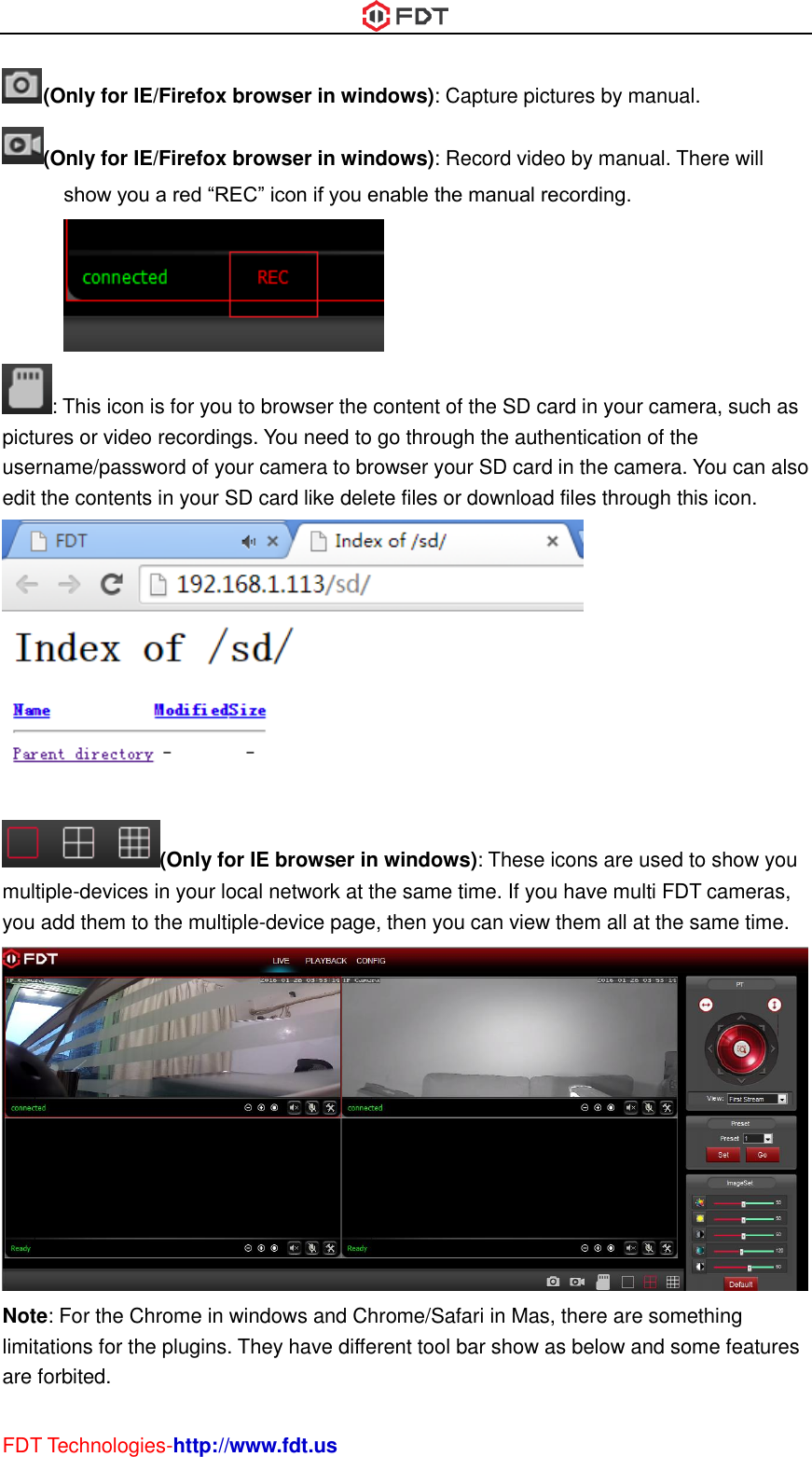  FDT Technologies-http://www.fdt.us (Only for IE/Firefox browser in windows): Capture pictures by manual. (Only for IE/Firefox browser in windows): Record video by manual. There will show you a red “REC” icon if you enable the manual recording. : This icon is for you to browser the content of the SD card in your camera, such as pictures or video recordings. You need to go through the authentication of the username/password of your camera to browser your SD card in the camera. You can also edit the contents in your SD card like delete files or download files through this icon.  (Only for IE browser in windows): These icons are used to show you multiple-devices in your local network at the same time. If you have multi FDT cameras, you add them to the multiple-device page, then you can view them all at the same time.  Note: For the Chrome in windows and Chrome/Safari in Mas, there are something limitations for the plugins. They have different tool bar show as below and some features are forbited. 