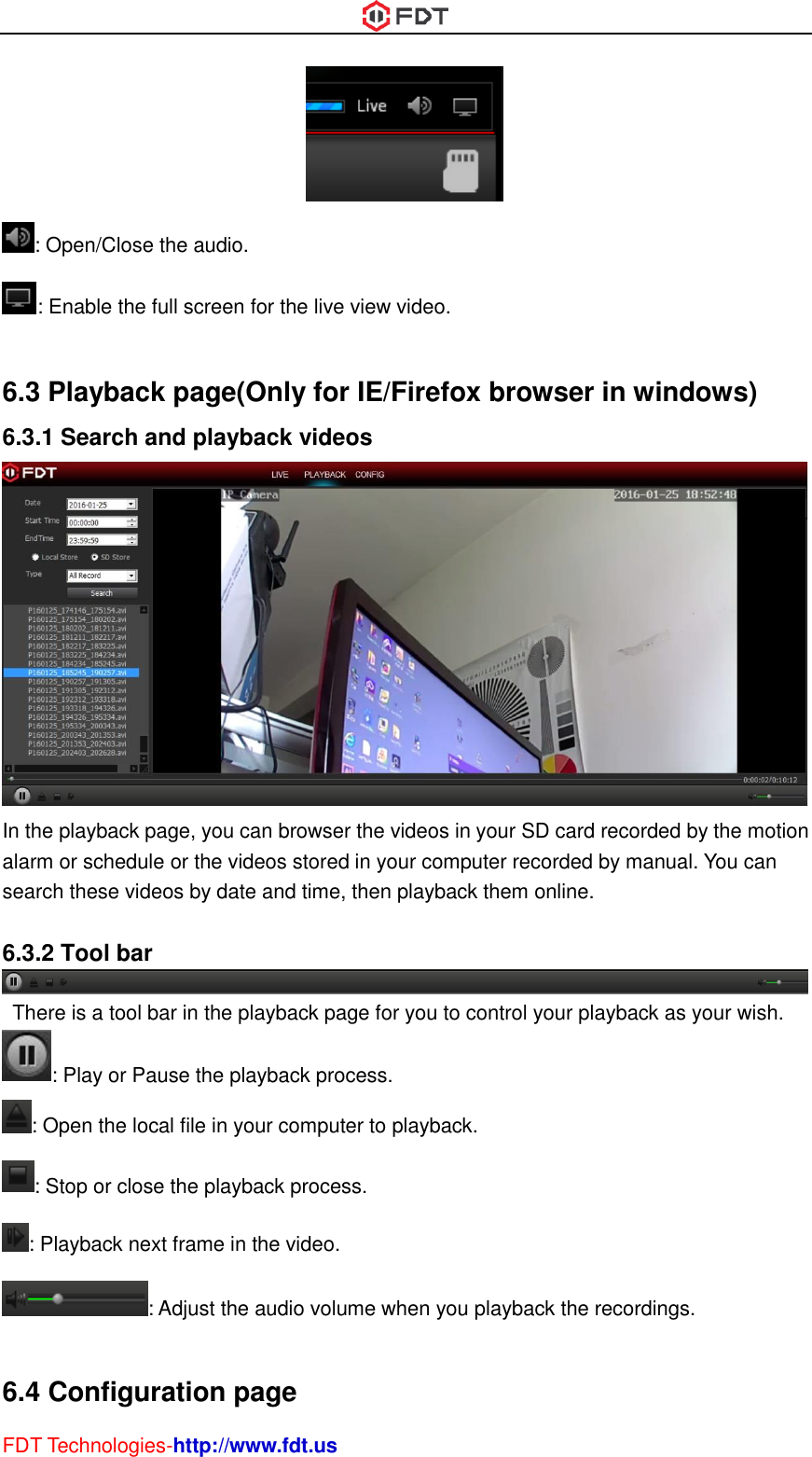  FDT Technologies-http://www.fdt.us  : Open/Close the audio. : Enable the full screen for the live view video.  6.3 Playback page(Only for IE/Firefox browser in windows) 6.3.1 Search and playback videos  In the playback page, you can browser the videos in your SD card recorded by the motion alarm or schedule or the videos stored in your computer recorded by manual. You can search these videos by date and time, then playback them online.  6.3.2 Tool bar   There is a tool bar in the playback page for you to control your playback as your wish. : Play or Pause the playback process. : Open the local file in your computer to playback. : Stop or close the playback process. : Playback next frame in the video. : Adjust the audio volume when you playback the recordings.  6.4 Configuration page 