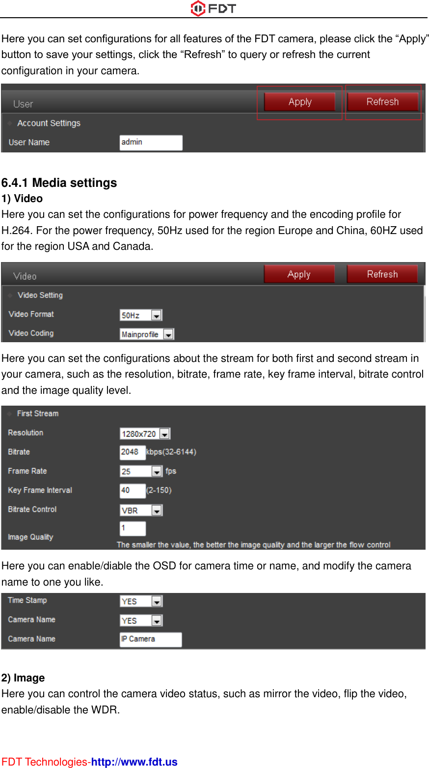  FDT Technologies-http://www.fdt.us Here you can set configurations for all features of the FDT camera, please click the “Apply” button to save your settings, click the “Refresh” to query or refresh the current configuration in your camera.   6.4.1 Media settings 1) Video Here you can set the configurations for power frequency and the encoding profile for H.264. For the power frequency, 50Hz used for the region Europe and China, 60HZ used for the region USA and Canada.  Here you can set the configurations about the stream for both first and second stream in your camera, such as the resolution, bitrate, frame rate, key frame interval, bitrate control and the image quality level.  Here you can enable/diable the OSD for camera time or name, and modify the camera name to one you like.   2) Image Here you can control the camera video status, such as mirror the video, flip the video, enable/disable the WDR. 