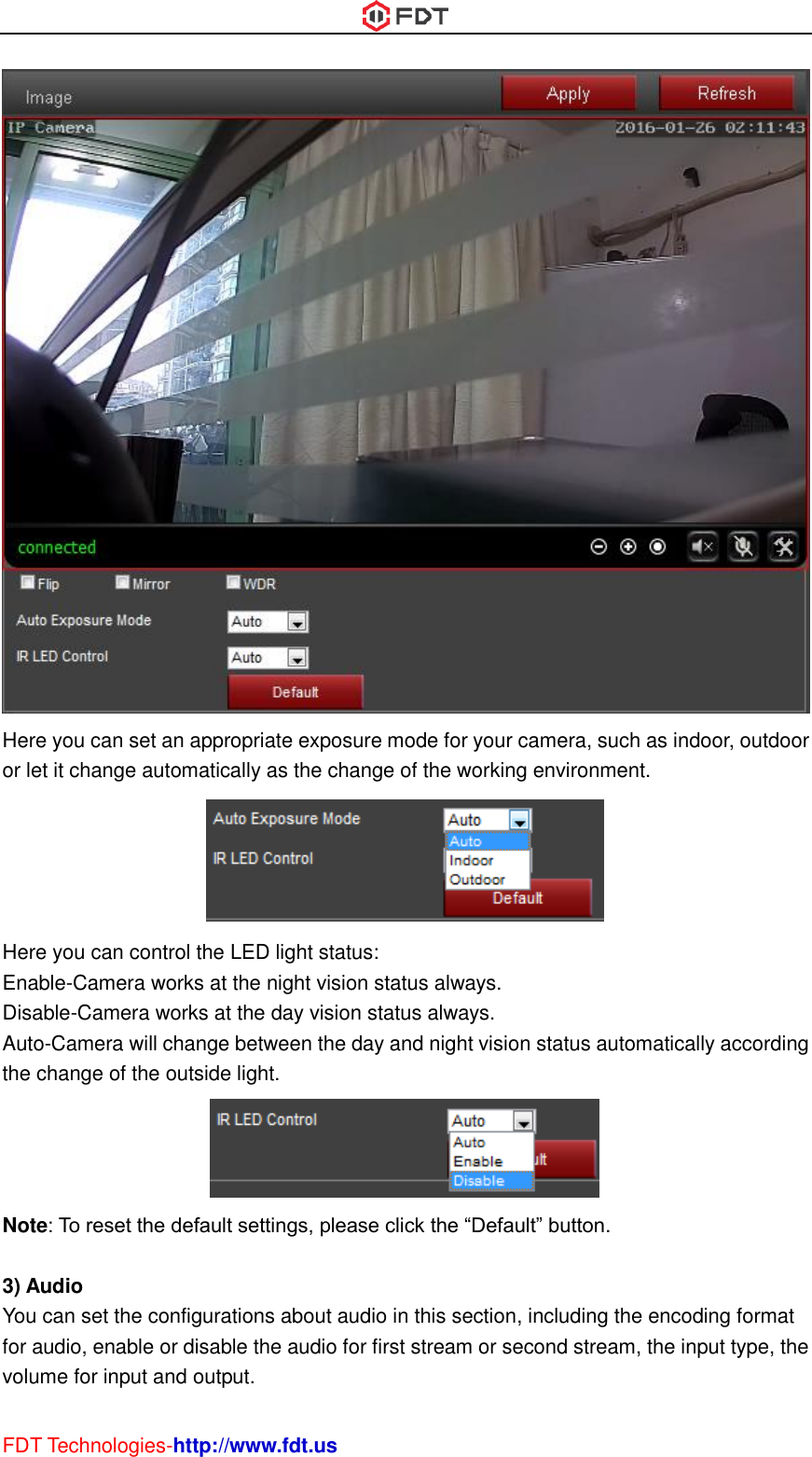  FDT Technologies-http://www.fdt.us  Here you can set an appropriate exposure mode for your camera, such as indoor, outdoor or let it change automatically as the change of the working environment.  Here you can control the LED light status: Enable-Camera works at the night vision status always. Disable-Camera works at the day vision status always. Auto-Camera will change between the day and night vision status automatically according the change of the outside light.  Note: To reset the default settings, please click the “Default” button.  3) Audio You can set the configurations about audio in this section, including the encoding format for audio, enable or disable the audio for first stream or second stream, the input type, the volume for input and output. 