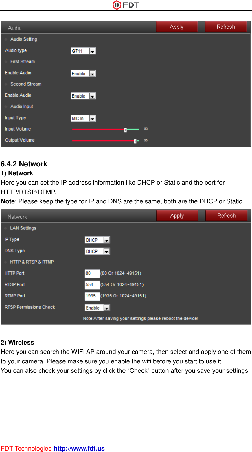  FDT Technologies-http://www.fdt.us   6.4.2 Network 1) Network Here you can set the IP address information like DHCP or Static and the port for HTTP/RTSP/RTMP. Note: Please keep the type for IP and DNS are the same, both are the DHCP or Static   2) Wireless Here you can search the WIFI AP around your camera, then select and apply one of them to your camera. Please make sure you enable the wifi before you start to use it. You can also check your settings by click the “Check” button after you save your settings. 