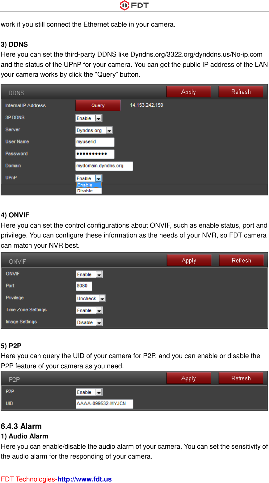  FDT Technologies-http://www.fdt.us work if you still connect the Ethernet cable in your camera.  3) DDNS Here you can set the third-party DDNS like Dyndns.org/3322.org/dynddns.us/No-ip.com and the status of the UPnP for your camera. You can get the public IP address of the LAN your camera works by click the “Query” button.   4) ONVIF Here you can set the control configurations about ONVIF, such as enable status, port and privilege. You can configure these information as the needs of your NVR, so FDT camera can match your NVR best.   5) P2P Here you can query the UID of your camera for P2P, and you can enable or disable the P2P feature of your camera as you need.   6.4.3 Alarm 1) Audio Alarm Here you can enable/disable the audio alarm of your camera. You can set the sensitivity of the audio alarm for the responding of your camera. 