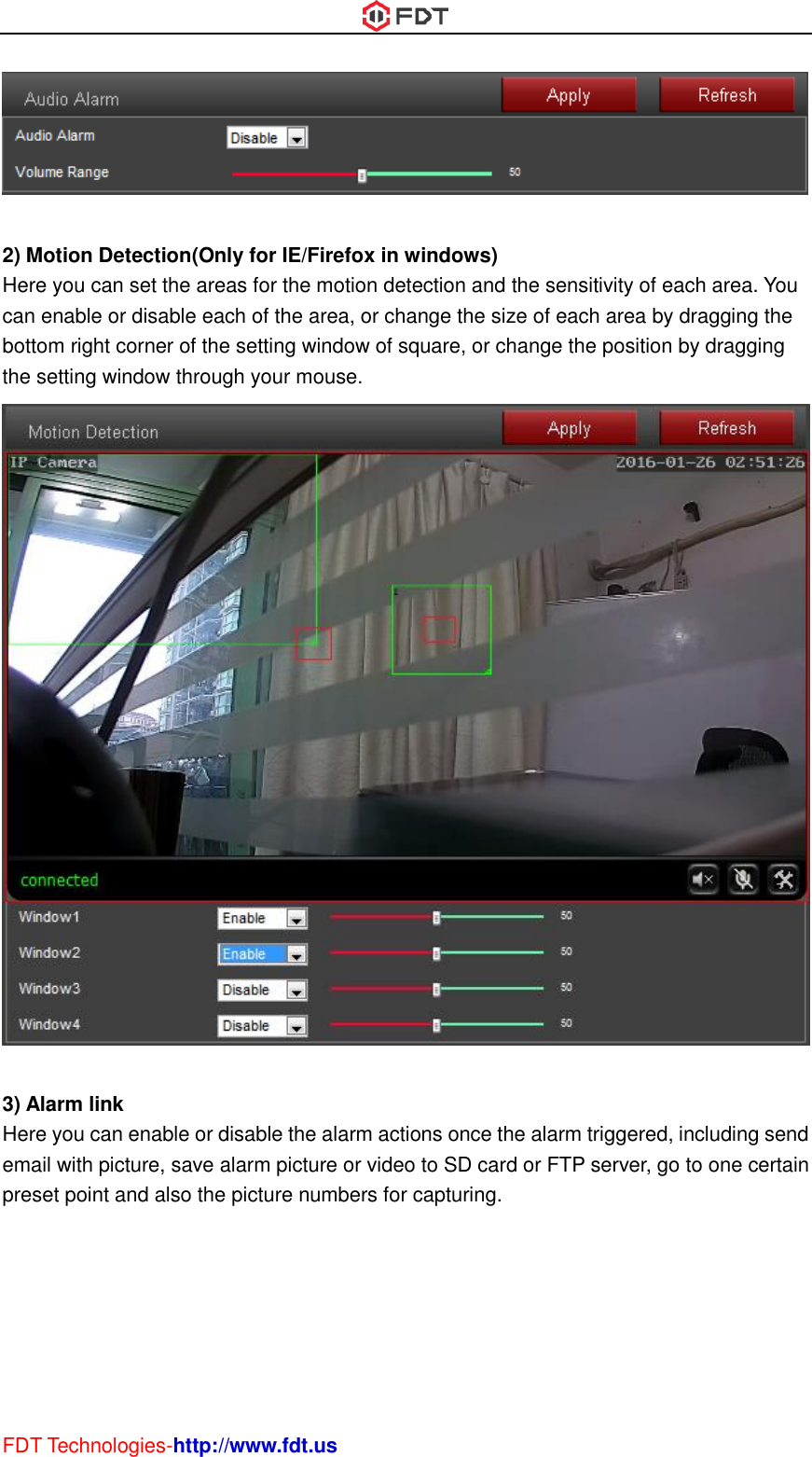  FDT Technologies-http://www.fdt.us   2) Motion Detection(Only for IE/Firefox in windows) Here you can set the areas for the motion detection and the sensitivity of each area. You can enable or disable each of the area, or change the size of each area by dragging the bottom right corner of the setting window of square, or change the position by dragging the setting window through your mouse.   3) Alarm link Here you can enable or disable the alarm actions once the alarm triggered, including send email with picture, save alarm picture or video to SD card or FTP server, go to one certain preset point and also the picture numbers for capturing. 