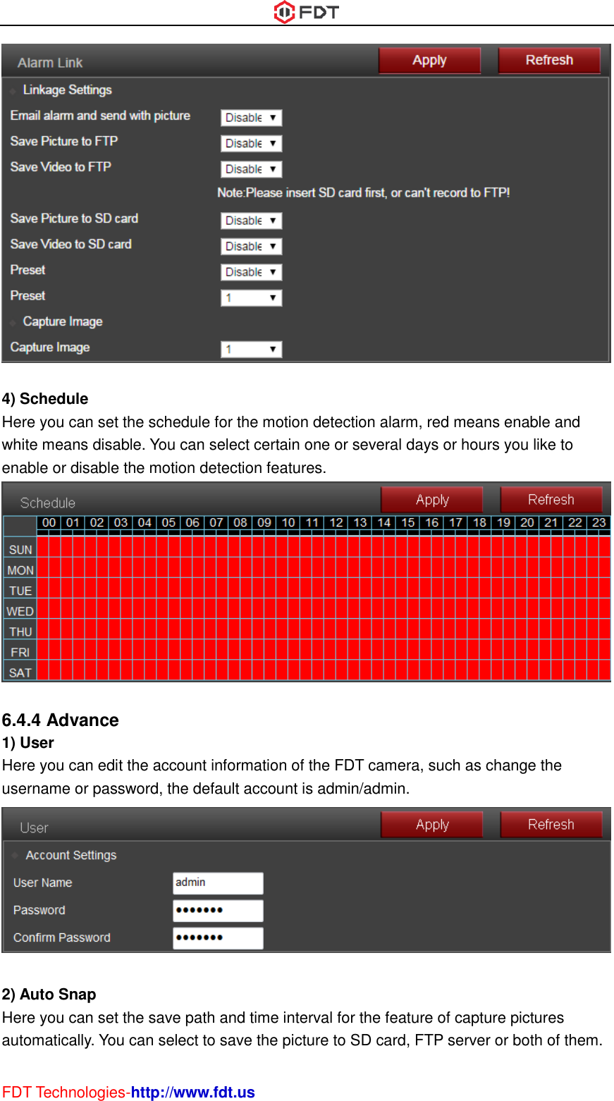  FDT Technologies-http://www.fdt.us   4) Schedule Here you can set the schedule for the motion detection alarm, red means enable and white means disable. You can select certain one or several days or hours you like to enable or disable the motion detection features.   6.4.4 Advance 1) User Here you can edit the account information of the FDT camera, such as change the username or password, the default account is admin/admin.   2) Auto Snap Here you can set the save path and time interval for the feature of capture pictures automatically. You can select to save the picture to SD card, FTP server or both of them. 