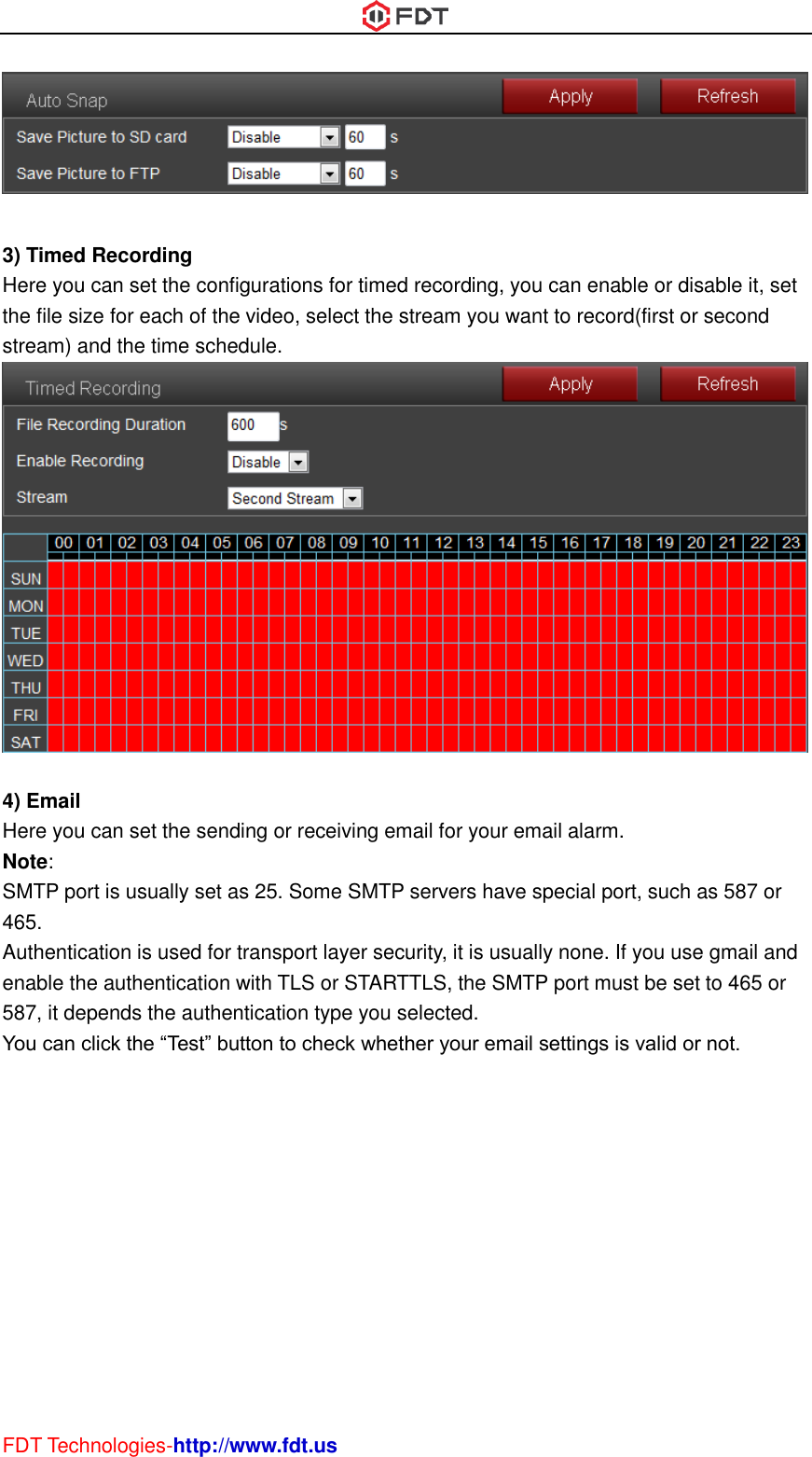  FDT Technologies-http://www.fdt.us   3) Timed Recording Here you can set the configurations for timed recording, you can enable or disable it, set the file size for each of the video, select the stream you want to record(first or second stream) and the time schedule.   4) Email Here you can set the sending or receiving email for your email alarm. Note:   SMTP port is usually set as 25. Some SMTP servers have special port, such as 587 or 465. Authentication is used for transport layer security, it is usually none. If you use gmail and enable the authentication with TLS or STARTTLS, the SMTP port must be set to 465 or 587, it depends the authentication type you selected. You can click the “Test” button to check whether your email settings is valid or not. 