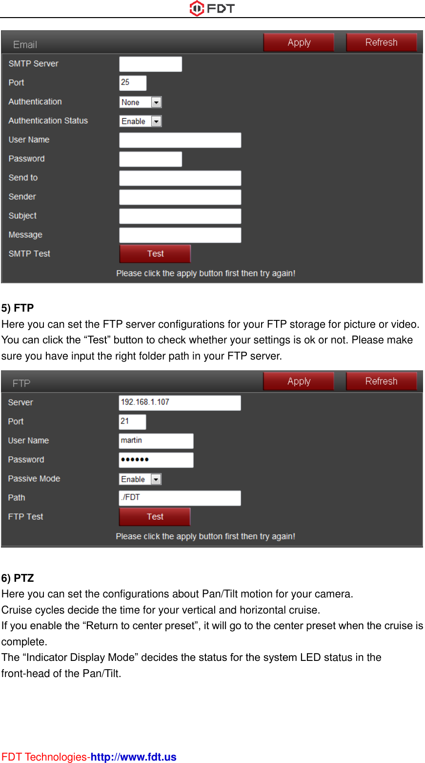  FDT Technologies-http://www.fdt.us   5) FTP Here you can set the FTP server configurations for your FTP storage for picture or video. You can click the “Test” button to check whether your settings is ok or not. Please make sure you have input the right folder path in your FTP server.   6) PTZ Here you can set the configurations about Pan/Tilt motion for your camera. Cruise cycles decide the time for your vertical and horizontal cruise. If you enable the “Return to center preset”, it will go to the center preset when the cruise is complete. The “Indicator Display Mode” decides the status for the system LED status in the front-head of the Pan/Tilt. 