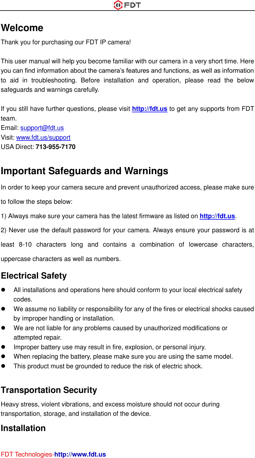  FDT Technologies-http://www.fdt.us Welcome Thank you for purchasing our FDT IP camera!  This user manual will help you become familiar with our camera in a very short time. Here you can find information about the camera’s features and functions, as well as information to  aid  in  troubleshooting.  Before  installation  and  operation,  please  read  the  below safeguards and warnings carefully.  If you still have further questions, please visit http://fdt.us to get any supports from FDT team. Email: support@fdt.us Visit: www.fdt.us/support USA Direct: 713-955-7170    Important Safeguards and Warnings In order to keep your camera secure and prevent unauthorized access, please make sure to follow the steps below: 1) Always make sure your camera has the latest firmware as listed on http://fdt.us. 2) Never use the default password for your camera. Always ensure your password is at least  8-10  characters  long  and  contains  a  combination  of  lowercase  characters, uppercase characters as well as numbers. Electrical Safety   All installations and operations here should conform to your local electrical safety codes.     We assume no liability or responsibility for any of the fires or electrical shocks caused by improper handling or installation.     We are not liable for any problems caused by unauthorized modifications or attempted repair.   Improper battery use may result in fire, explosion, or personal injury.   When replacing the battery, please make sure you are using the same model.   This product must be grounded to reduce the risk of electric shock.  Transportation Security   Heavy stress, violent vibrations, and excess moisture should not occur during transportation, storage, and installation of the device. Installation   