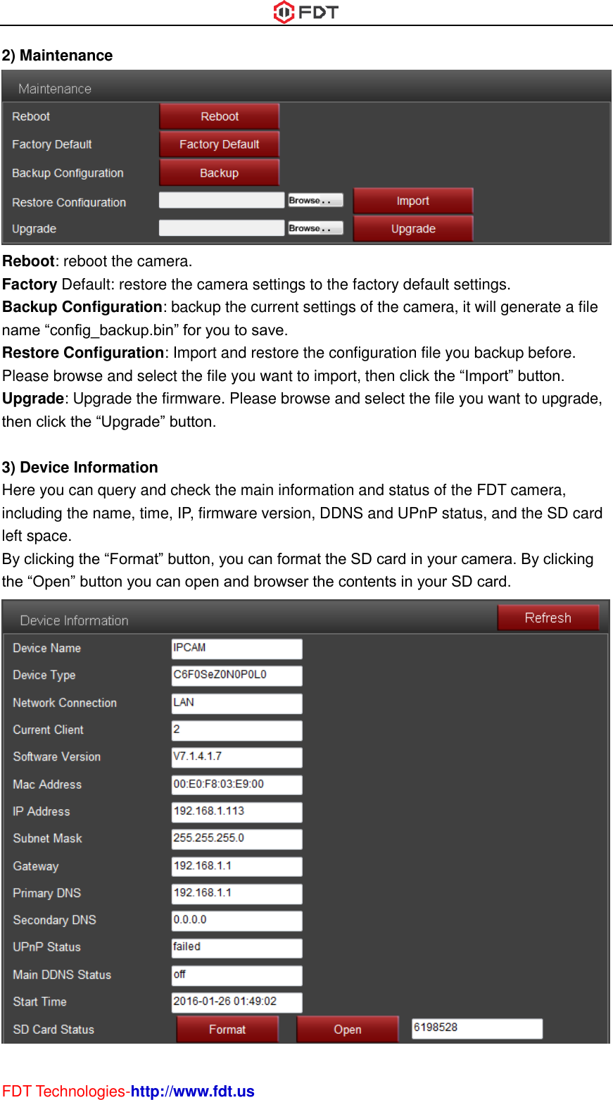  FDT Technologies-http://www.fdt.us 2) Maintenance  Reboot: reboot the camera. Factory Default: restore the camera settings to the factory default settings. Backup Configuration: backup the current settings of the camera, it will generate a file name “config_backup.bin” for you to save.   Restore Configuration: Import and restore the configuration file you backup before. Please browse and select the file you want to import, then click the “Import” button. Upgrade: Upgrade the firmware. Please browse and select the file you want to upgrade, then click the “Upgrade” button.  3) Device Information Here you can query and check the main information and status of the FDT camera, including the name, time, IP, firmware version, DDNS and UPnP status, and the SD card left space. By clicking the “Format” button, you can format the SD card in your camera. By clicking the “Open” button you can open and browser the contents in your SD card.  