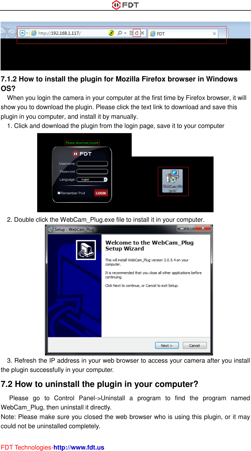  FDT Technologies-http://www.fdt.us  7.1.2 How to install the plugin for Mozilla Firefox browser in Windows OS? When you login the camera in your computer at the first time by Firefox browser, it will show you to download the plugin. Please click the text link to download and save this plugin in you computer, and install it by manually. 1. Click and download the plugin from the login page, save it to your computer  2. Double click the WebCam_Plug.exe file to install it in your computer.  3. Refresh the IP address in your web browser to access your camera after you install the plugin successfully in your computer. 7.2 How to uninstall the plugin in your computer?   Please  go  to  Control  Panel-&gt;Uninstall  a  program  to  find  the  program  named WebCam_Plug, then uninstall it directly.   Note: Please make sure you closed the web browser who is using this plugin, or it may could not be uninstalled completely. 