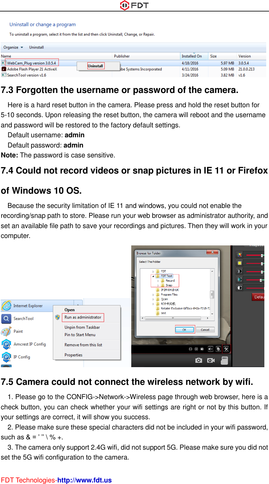  FDT Technologies-http://www.fdt.us  7.3 Forgotten the username or password of the camera.   Here is a hard reset button in the camera. Please press and hold the reset button for 5-10 seconds. Upon releasing the reset button, the camera will reboot and the username and password will be restored to the factory default settings. Default username: admin Default password: admin Note: The password is case sensitive. 7.4 Could not record videos or snap pictures in IE 11 or Firefox of Windows 10 OS.   Because the security limitation of IE 11 and windows, you could not enable the recording/snap path to store. Please run your web browser as administrator authority, and set an available file path to save your recordings and pictures. Then they will work in your computer.  7.5 Camera could not connect the wireless network by wifi. 1. Please go to the CONFIG-&gt;Network-&gt;Wireless page through web browser, here is a check button, you can check whether your wifi settings are right or not by this button. If your settings are correct, it will show you success. 2. Please make sure these special characters did not be included in your wifi password, such as &amp; = ’ ’’ \ % +. 3. The camera only support 2.4G wifi, did not support 5G. Please make sure you did not set the 5G wifi configuration to the camera. 