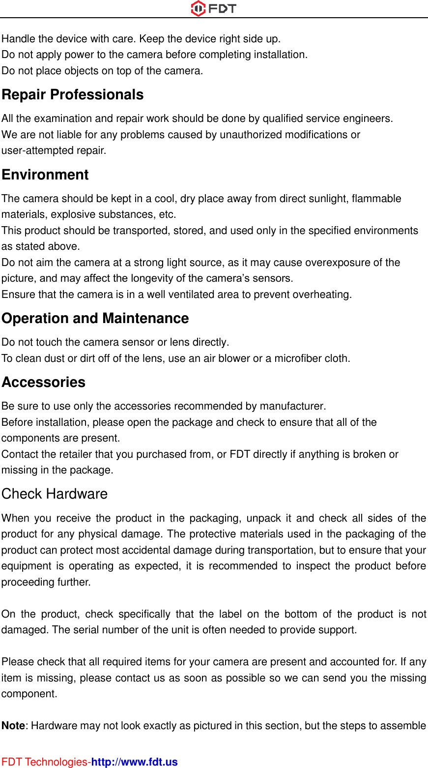  FDT Technologies-http://www.fdt.us Handle the device with care. Keep the device right side up.   Do not apply power to the camera before completing installation.   Do not place objects on top of the camera. Repair Professionals   All the examination and repair work should be done by qualified service engineers.   We are not liable for any problems caused by unauthorized modifications or user-attempted repair. Environment   The camera should be kept in a cool, dry place away from direct sunlight, flammable materials, explosive substances, etc.   This product should be transported, stored, and used only in the specified environments as stated above.   Do not aim the camera at a strong light source, as it may cause overexposure of the picture, and may affect the longevity of the camera’s sensors.   Ensure that the camera is in a well ventilated area to prevent overheating. Operation and Maintenance   Do not touch the camera sensor or lens directly.   To clean dust or dirt off of the lens, use an air blower or a microfiber cloth. Accessories   Be sure to use only the accessories recommended by manufacturer.   Before installation, please open the package and check to ensure that all of the components are present.   Contact the retailer that you purchased from, or FDT directly if anything is broken or missing in the package. Check Hardware When  you  receive the product in the packaging,  unpack  it  and  check  all  sides  of  the product for any physical damage. The protective materials used in the packaging of the product can protect most accidental damage during transportation, but to ensure that your equipment  is  operating  as  expected, it is recommended  to  inspect the product before proceeding further.    On  the  product,  check  specifically  that  the  label  on  the  bottom  of  the  product  is  not damaged. The serial number of the unit is often needed to provide support.  Please check that all required items for your camera are present and accounted for. If any item is missing, please contact us as soon as possible so we can send you the missing component.  Note: Hardware may not look exactly as pictured in this section, but the steps to assemble 