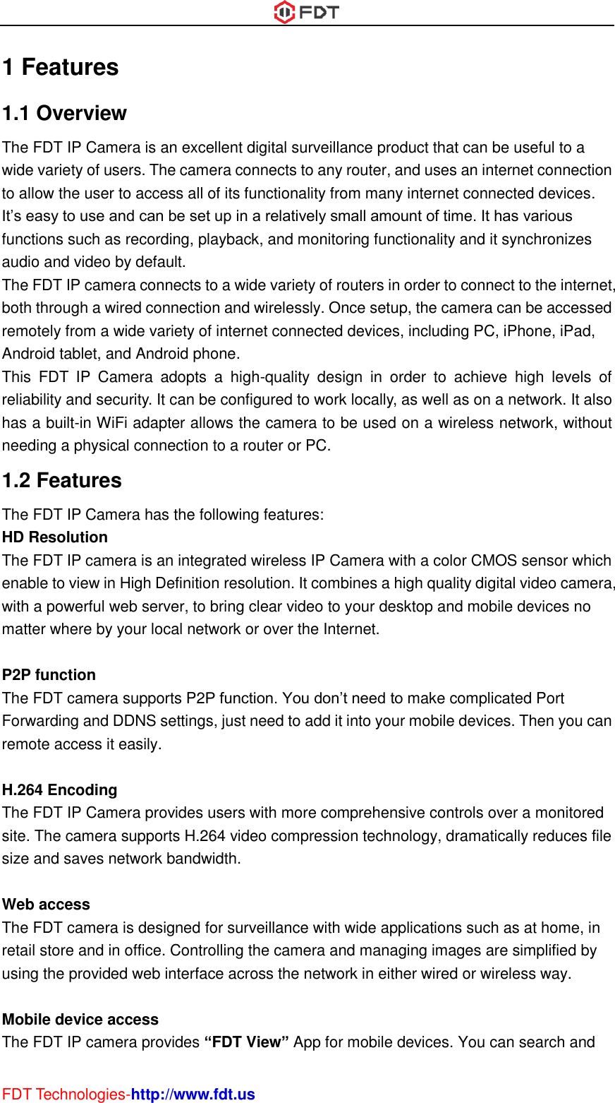  FDT Technologies-http://www.fdt.us 1 Features 1.1 Overview The FDT IP Camera is an excellent digital surveillance product that can be useful to a wide variety of users. The camera connects to any router, and uses an internet connection to allow the user to access all of its functionality from many internet connected devices. It’s easy to use and can be set up in a relatively small amount of time. It has various functions such as recording, playback, and monitoring functionality and it synchronizes audio and video by default.   The FDT IP camera connects to a wide variety of routers in order to connect to the internet, both through a wired connection and wirelessly. Once setup, the camera can be accessed remotely from a wide variety of internet connected devices, including PC, iPhone, iPad, Android tablet, and Android phone.   This  FDT  IP  Camera  adopts  a  high-quality  design  in  order  to  achieve  high  levels  of reliability and security. It can be configured to work locally, as well as on a network. It also has a built-in WiFi adapter allows the camera to be used on a wireless network, without needing a physical connection to a router or PC. 1.2 Features The FDT IP Camera has the following features: HD Resolution The FDT IP camera is an integrated wireless IP Camera with a color CMOS sensor which enable to view in High Definition resolution. It combines a high quality digital video camera, with a powerful web server, to bring clear video to your desktop and mobile devices no matter where by your local network or over the Internet.  P2P function The FDT camera supports P2P function. You don’t need to make complicated Port Forwarding and DDNS settings, just need to add it into your mobile devices. Then you can remote access it easily.  H.264 Encoding The FDT IP Camera provides users with more comprehensive controls over a monitored site. The camera supports H.264 video compression technology, dramatically reduces file size and saves network bandwidth.  Web access The FDT camera is designed for surveillance with wide applications such as at home, in retail store and in office. Controlling the camera and managing images are simplified by using the provided web interface across the network in either wired or wireless way.  Mobile device access The FDT IP camera provides “FDT View” App for mobile devices. You can search and 