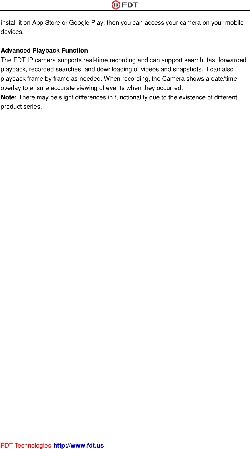  FDT Technologies-http://www.fdt.us install it on App Store or Google Play, then you can access your camera on your mobile devices.  Advanced Playback Function The FDT IP camera supports real-time recording and can support search, fast forwarded playback, recorded searches, and downloading of videos and snapshots. It can also playback frame by frame as needed. When recording, the Camera shows a date/time overlay to ensure accurate viewing of events when they occurred.   Note: There may be slight differences in functionality due to the existence of different product series.  