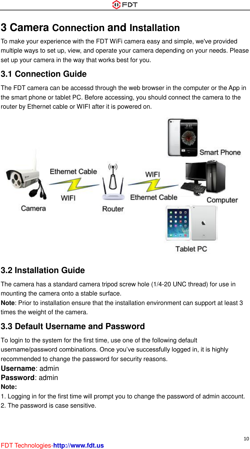  10 FDT Technologies-http://www.fdt.us 3 Camera Connection and Installation To make your experience with the FDT WiFi camera easy and simple, we&apos;ve provided multiple ways to set up, view, and operate your camera depending on your needs. Please set up your camera in the way that works best for you. 3.1 Connection Guide The FDT camera can be accessd through the web browser in the computer or the App in the smart phone or tablet PC. Before accessing, you should connect the camera to the router by Ethernet cable or WIFI after it is powered on.  3.2 Installation Guide The camera has a standard camera tripod screw hole (1/4-20 UNC thread) for use in mounting the camera onto a stable surface.   Note: Prior to installation ensure that the installation environment can support at least 3 times the weight of the camera. 3.3 Default Username and Password   To login to the system for the first time, use one of the following default username/password combinations. Once you’ve successfully logged in, it is highly recommended to change the password for security reasons.   Username: admin   Password: admin   Note:   1. Logging in for the first time will prompt you to change the password of admin account. 2. The password is case sensitive.    