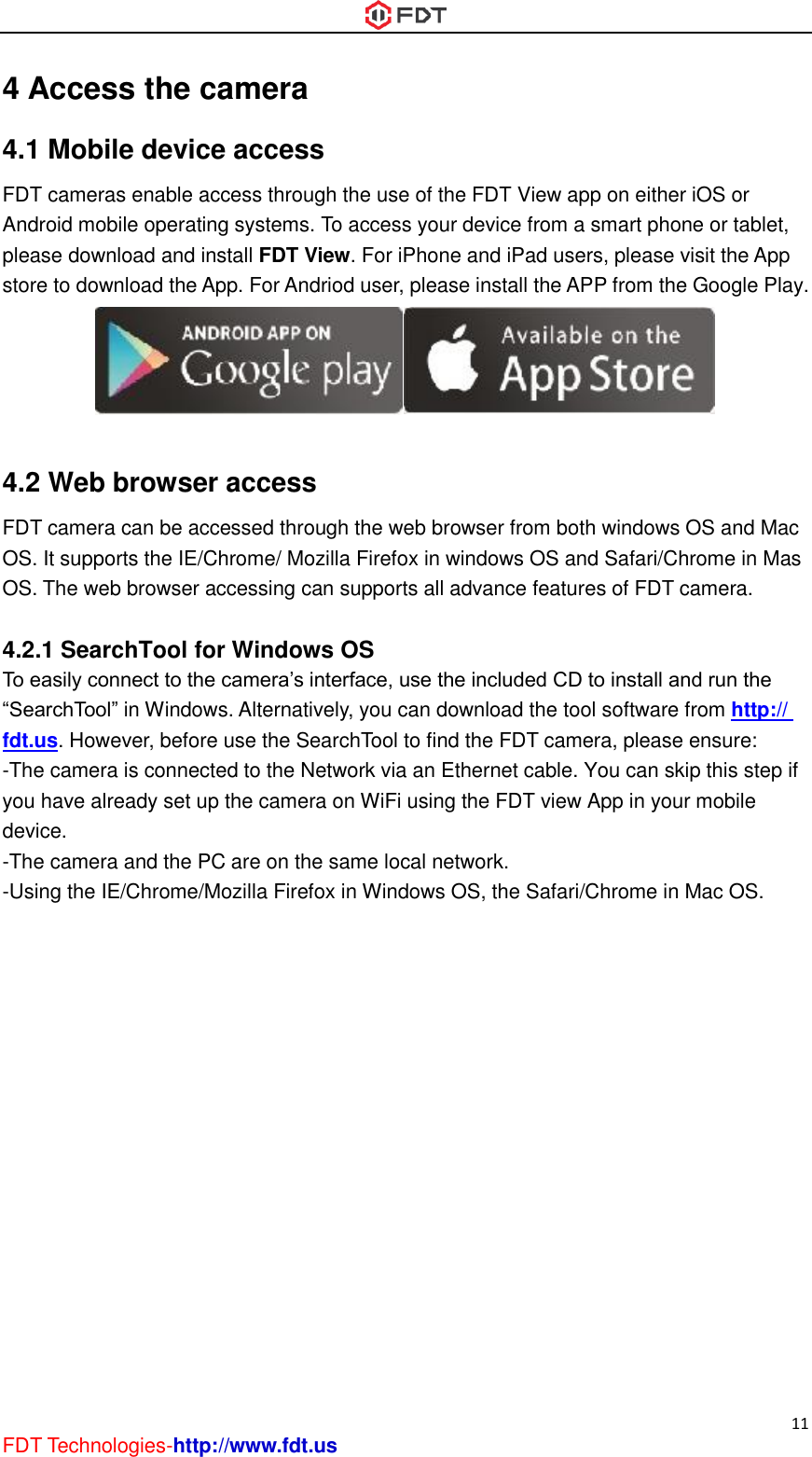 11 FDT Technologies-http://www.fdt.us 4 Access the camera 4.1 Mobile device access FDT cameras enable access through the use of the FDT View app on either iOS or Android mobile operating systems. To access your device from a smart phone or tablet, please download and install FDT View. For iPhone and iPad users, please visit the App store to download the App. For Andriod user, please install the APP from the Google Play.   4.2 Web browser access FDT camera can be accessed through the web browser from both windows OS and Mac OS. It supports the IE/Chrome/ Mozilla Firefox in windows OS and Safari/Chrome in Mas OS. The web browser accessing can supports all advance features of FDT camera.  4.2.1 SearchTool for Windows OS To easily connect to the camera’s interface, use the included CD to install and run the “SearchTool” in Windows. Alternatively, you can download the tool software from http:// fdt.us. However, before use the SearchTool to find the FDT camera, please ensure: -The camera is connected to the Network via an Ethernet cable. You can skip this step if you have already set up the camera on WiFi using the FDT view App in your mobile device. -The camera and the PC are on the same local network. -Using the IE/Chrome/Mozilla Firefox in Windows OS, the Safari/Chrome in Mac OS.   