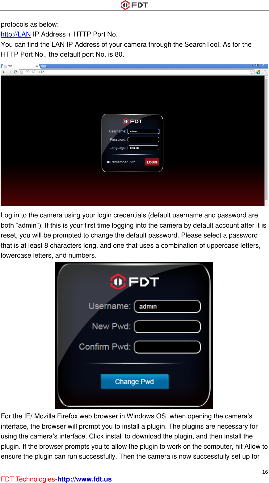  16 FDT Technologies-http://www.fdt.us protocols as below: http://LAN IP Address + HTTP Port No. You can find the LAN IP Address of your camera through the SearchTool. As for the HTTP Port No., the default port No. is 80.  Log in to the camera using your login credentials (default username and password are both “admin”). If this is your first time logging into the camera by default account after it is reset, you will be prompted to change the default password. Please select a password that is at least 8 characters long, and one that uses a combination of uppercase letters, lowercase letters, and numbers.  For the IE/ Mozilla Firefox web browser in Windows OS, when opening the camera’s interface, the browser will prompt you to install a plugin. The plugins are necessary for using the camera’s interface. Click install to download the plugin, and then install the plugin. If the browser prompts you to allow the plugin to work on the computer, hit Allow to ensure the plugin can run successfully. Then the camera is now successfully set up for 