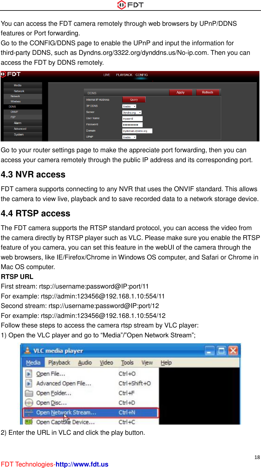  18 FDT Technologies-http://www.fdt.us You can access the FDT camera remotely through web browsers by UPnP/DDNS features or Port forwarding. Go to the CONFIG/DDNS page to enable the UPnP and input the information for third-party DDNS, such as Dyndns.org/3322.org/dynddns.us/No-ip.com. Then you can access the FDT by DDNS remotely.  Go to your router settings page to make the appreciate port forwarding, then you can access your camera remotely through the public IP address and its corresponding port. 4.3 NVR access FDT camera supports connecting to any NVR that uses the ONVIF standard. This allows the camera to view live, playback and to save recorded data to a network storage device.   4.4 RTSP access The FDT camera supports the RTSP standard protocol, you can access the video from the camera directly by RTSP player such as VLC. Please make sure you enable the RTSP feature of you camera, you can set this feature in the webUI of the camera through the web browsers, like IE/Firefox/Chrome in Windows OS computer, and Safari or Chrome in Mac OS computer. RTSP URL   First stream: rtsp://username:password@IP:port/11 For example: rtsp://admin:123456@192.168.1.10:554/11 Second stream: rtsp://username:password@IP:port/12 For example: rtsp://admin:123456@192.168.1.10:554/12 Follow these steps to access the camera rtsp stream by VLC player: 1) Open the VLC player and go to “Media”/”Open Network Stream”;  2) Enter the URL in VLC and click the play button. 