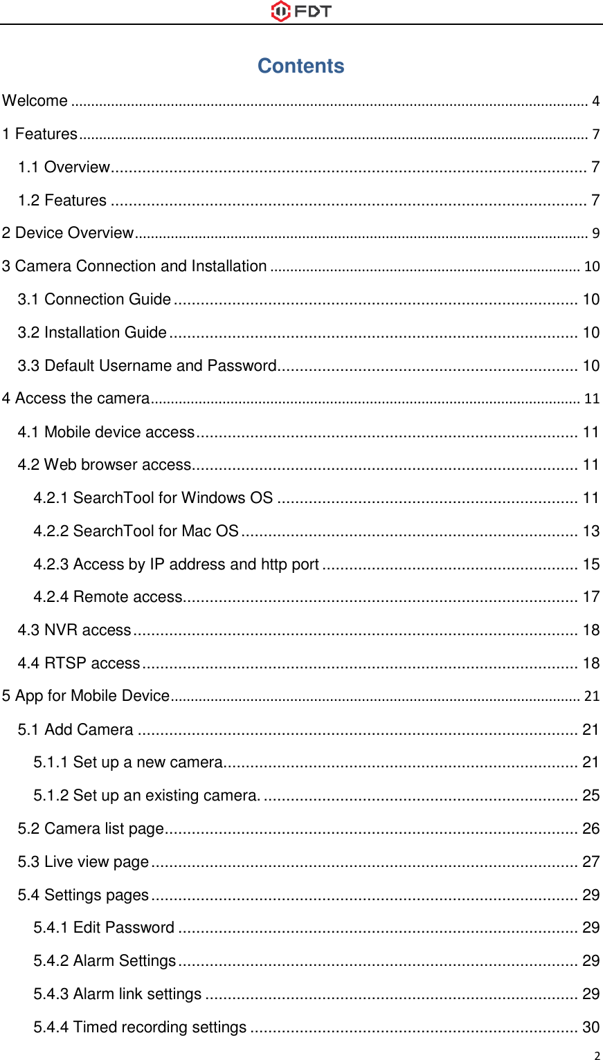  2 Contents Welcome .................................................................................................................................. 4 1 Features ................................................................................................................................ 7 1.1 Overview .......................................................................................................... 7 1.2 Features .......................................................................................................... 7 2 Device Overview .................................................................................................................. 9 3 Camera Connection and Installation .............................................................................. 10 3.1 Connection Guide .......................................................................................... 10 3.2 Installation Guide ........................................................................................... 10 3.3 Default Username and Password................................................................... 10 4 Access the camera ............................................................................................................ 11 4.1 Mobile device access ..................................................................................... 11 4.2 Web browser access...................................................................................... 11 4.2.1 SearchTool for Windows OS ................................................................... 11 4.2.2 SearchTool for Mac OS ........................................................................... 13 4.2.3 Access by IP address and http port ......................................................... 15 4.2.4 Remote access........................................................................................ 17 4.3 NVR access ................................................................................................... 18 4.4 RTSP access ................................................................................................. 18 5 App for Mobile Device ....................................................................................................... 21 5.1 Add Camera .................................................................................................. 21 5.1.1 Set up a new camera............................................................................... 21 5.1.2 Set up an existing camera. ...................................................................... 25 5.2 Camera list page ............................................................................................ 26 5.3 Live view page ............................................................................................... 27 5.4 Settings pages ............................................................................................... 29 5.4.1 Edit Password ......................................................................................... 29 5.4.2 Alarm Settings ......................................................................................... 29 5.4.3 Alarm link settings ................................................................................... 29 5.4.4 Timed recording settings ......................................................................... 30 