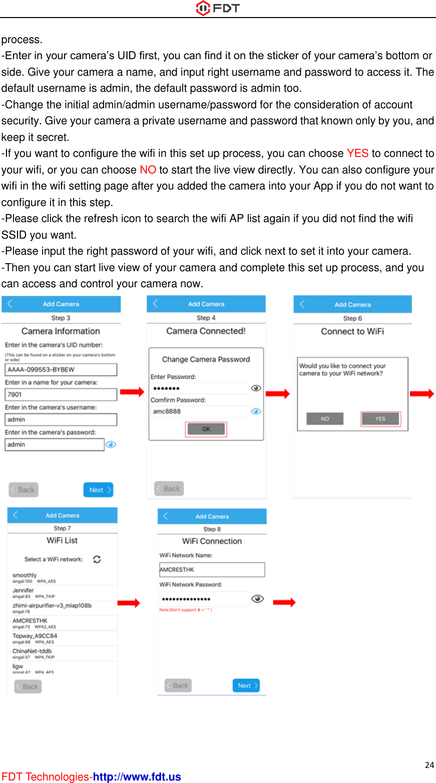 24 FDT Technologies-http://www.fdt.us process. -Enter in your camera’s UID first, you can find it on the sticker of your camera’s bottom or side. Give your camera a name, and input right username and password to access it. The default username is admin, the default password is admin too. -Change the initial admin/admin username/password for the consideration of account security. Give your camera a private username and password that known only by you, and keep it secret. -If you want to configure the wifi in this set up process, you can choose YES to connect to your wifi, or you can choose NO to start the live view directly. You can also configure your wifi in the wifi setting page after you added the camera into your App if you do not want to configure it in this step. -Please click the refresh icon to search the wifi AP list again if you did not find the wifi SSID you want. -Please input the right password of your wifi, and click next to set it into your camera. -Then you can start live view of your camera and complete this set up process, and you can access and control your camera now.                       