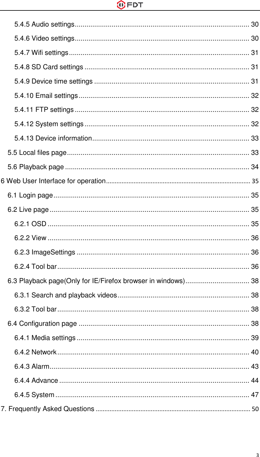  3 5.4.5 Audio settings .......................................................................................... 30 5.4.6 Video settings .......................................................................................... 30 5.4.7 Wifi settings ............................................................................................. 31 5.4.8 SD Card settings ..................................................................................... 31 5.4.9 Device time settings ................................................................................ 31 5.4.10 Email settings ........................................................................................ 32 5.4.11 FTP settings .......................................................................................... 32 5.4.12 System settings ..................................................................................... 32 5.4.13 Device information ................................................................................. 33 5.5 Local files page .............................................................................................. 33 5.6 Playback page ............................................................................................... 34 6 Web User Interface for operation .................................................................................... 35 6.1 Login page ..................................................................................................... 35 6.2 Live page ....................................................................................................... 35 6.2.1 OSD ........................................................................................................ 35 6.2.2 View ........................................................................................................ 36 6.2.3 ImageSettings ......................................................................................... 36 6.2.4 Tool bar ................................................................................................... 36 6.3 Playback page(Only for IE/Firefox browser in windows) ................................. 38 6.3.1 Search and playback videos .................................................................... 38 6.3.2 Tool bar ................................................................................................... 38 6.4 Configuration page ........................................................................................ 38 6.4.1 Media settings ......................................................................................... 39 6.4.2 Network ................................................................................................... 40 6.4.3 Alarm ....................................................................................................... 43 6.4.4 Advance .................................................................................................. 44 6.4.5 System .................................................................................................... 47 7. Frequently Asked Questions .......................................................................................... 50  