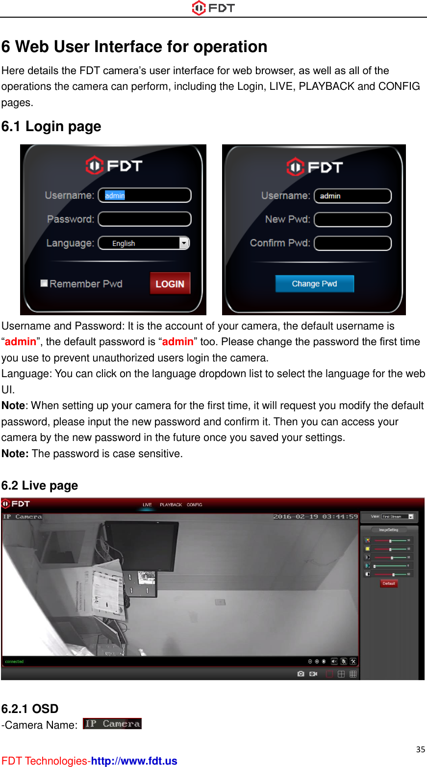  35 FDT Technologies-http://www.fdt.us 6 Web User Interface for operation Here details the FDT camera’s user interface for web browser, as well as all of the operations the camera can perform, including the Login, LIVE, PLAYBACK and CONFIG pages. 6.1 Login page        Username and Password: It is the account of your camera, the default username is “admin”, the default password is “admin” too. Please change the password the first time you use to prevent unauthorized users login the camera. Language: You can click on the language dropdown list to select the language for the web UI. Note: When setting up your camera for the first time, it will request you modify the default password, please input the new password and confirm it. Then you can access your camera by the new password in the future once you saved your settings. Note: The password is case sensitive.  6.2 Live page   6.2.1 OSD -Camera Name:   