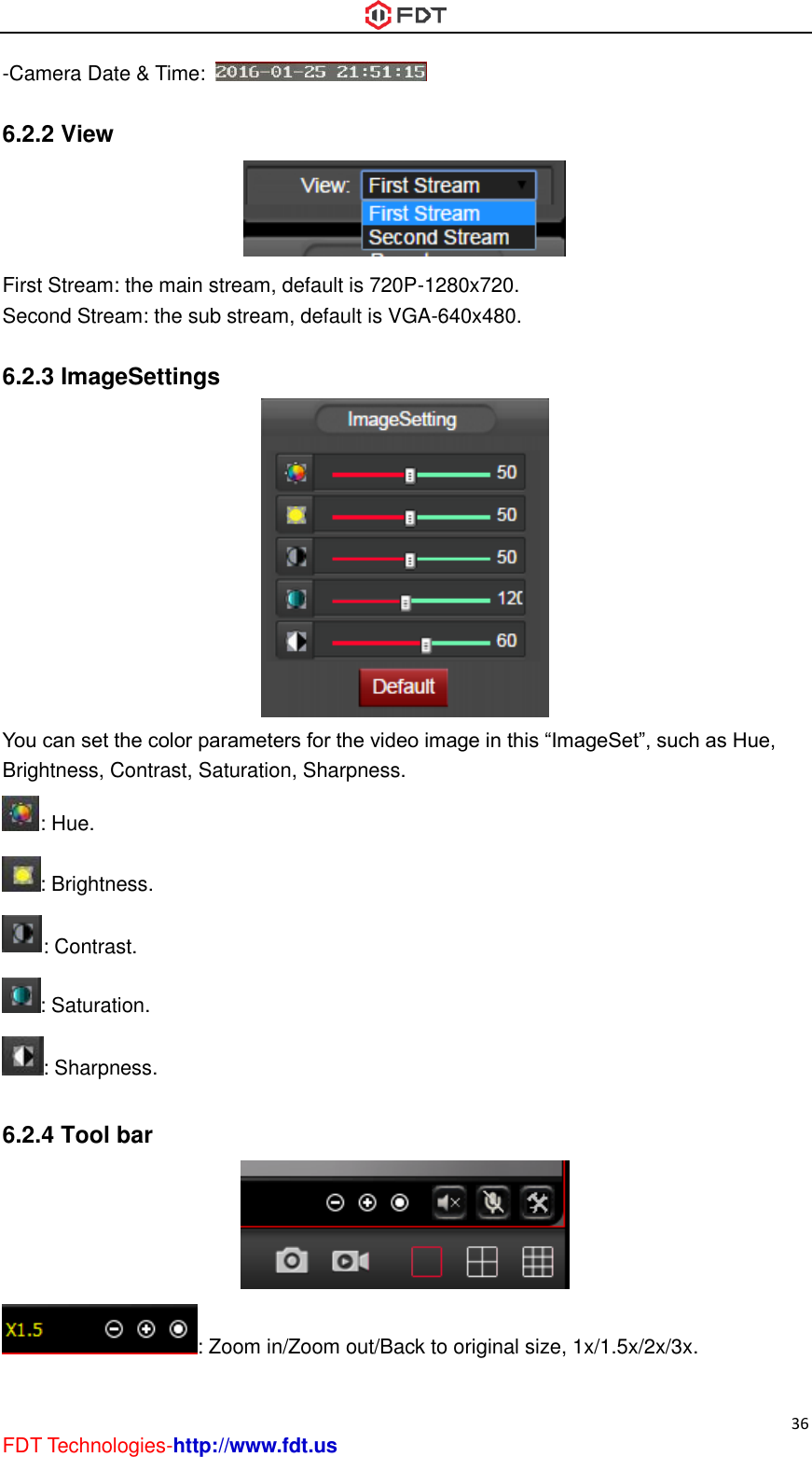  36 FDT Technologies-http://www.fdt.us -Camera Date &amp; Time:    6.2.2 View  First Stream: the main stream, default is 720P-1280x720. Second Stream: the sub stream, default is VGA-640x480.  6.2.3 ImageSettings  You can set the color parameters for the video image in this “ImageSet”, such as Hue, Brightness, Contrast, Saturation, Sharpness. : Hue. : Brightness. : Contrast. : Saturation. : Sharpness.  6.2.4 Tool bar  : Zoom in/Zoom out/Back to original size, 1x/1.5x/2x/3x. 