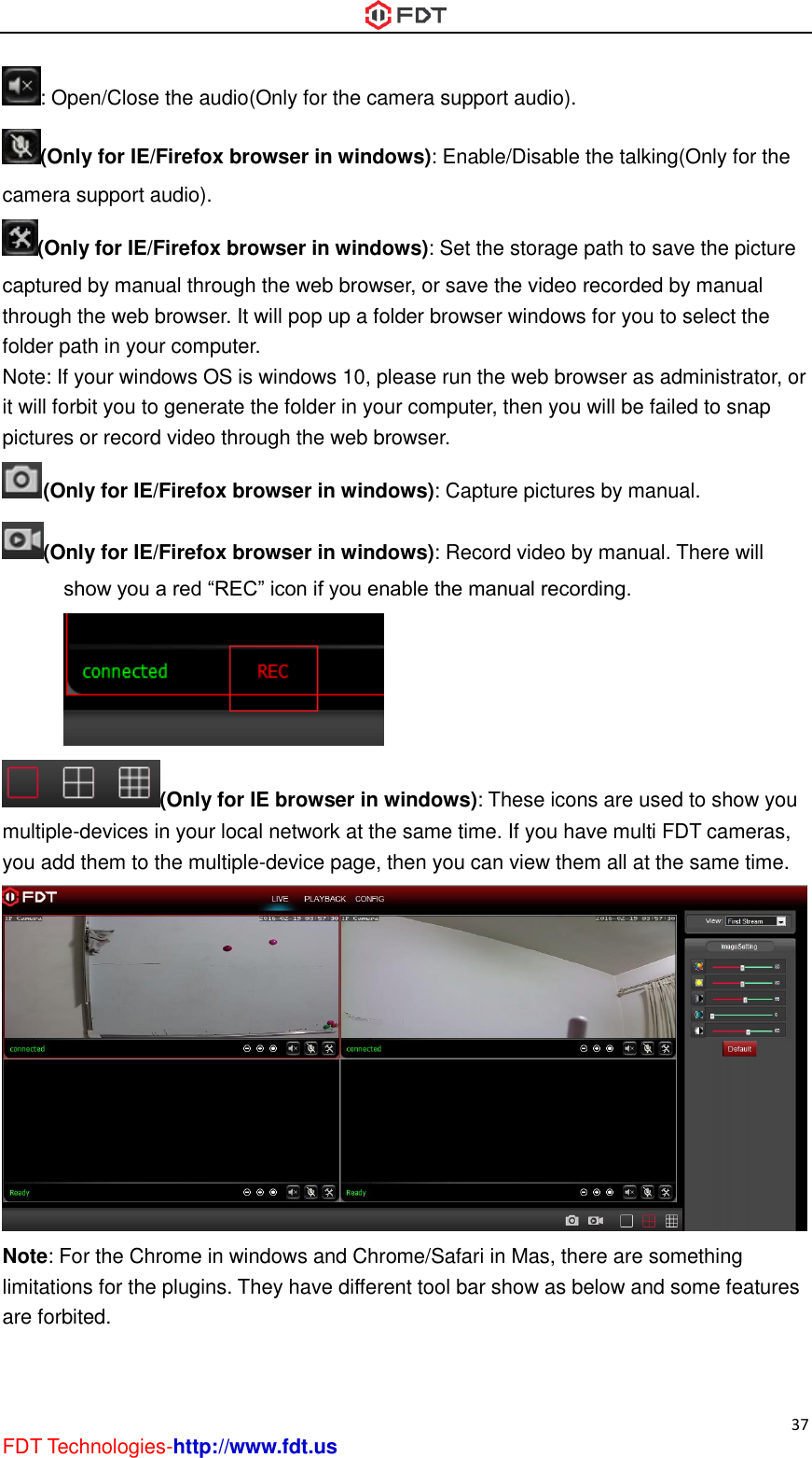  37 FDT Technologies-http://www.fdt.us : Open/Close the audio(Only for the camera support audio). (Only for IE/Firefox browser in windows): Enable/Disable the talking(Only for the camera support audio). (Only for IE/Firefox browser in windows): Set the storage path to save the picture captured by manual through the web browser, or save the video recorded by manual through the web browser. It will pop up a folder browser windows for you to select the folder path in your computer. Note: If your windows OS is windows 10, please run the web browser as administrator, or it will forbit you to generate the folder in your computer, then you will be failed to snap pictures or record video through the web browser. (Only for IE/Firefox browser in windows): Capture pictures by manual. (Only for IE/Firefox browser in windows): Record video by manual. There will show you a red “REC” icon if you enable the manual recording. (Only for IE browser in windows): These icons are used to show you multiple-devices in your local network at the same time. If you have multi FDT cameras, you add them to the multiple-device page, then you can view them all at the same time.  Note: For the Chrome in windows and Chrome/Safari in Mas, there are something limitations for the plugins. They have different tool bar show as below and some features are forbited. 