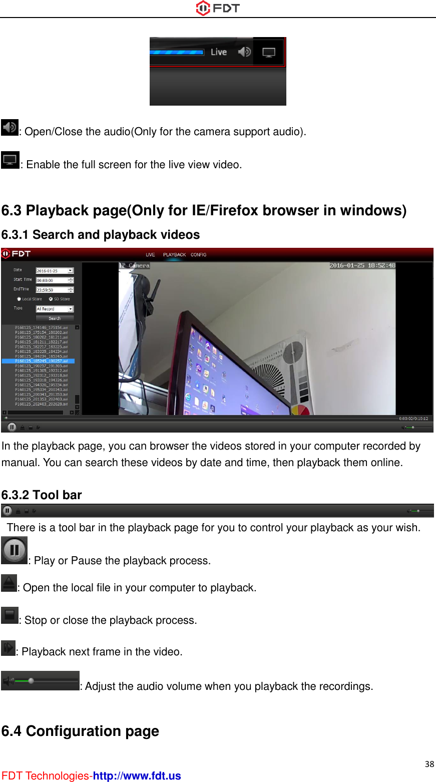  38 FDT Technologies-http://www.fdt.us  : Open/Close the audio(Only for the camera support audio). : Enable the full screen for the live view video.  6.3 Playback page(Only for IE/Firefox browser in windows) 6.3.1 Search and playback videos  In the playback page, you can browser the videos stored in your computer recorded by manual. You can search these videos by date and time, then playback them online.  6.3.2 Tool bar   There is a tool bar in the playback page for you to control your playback as your wish. : Play or Pause the playback process. : Open the local file in your computer to playback. : Stop or close the playback process. : Playback next frame in the video. : Adjust the audio volume when you playback the recordings.  6.4 Configuration page 