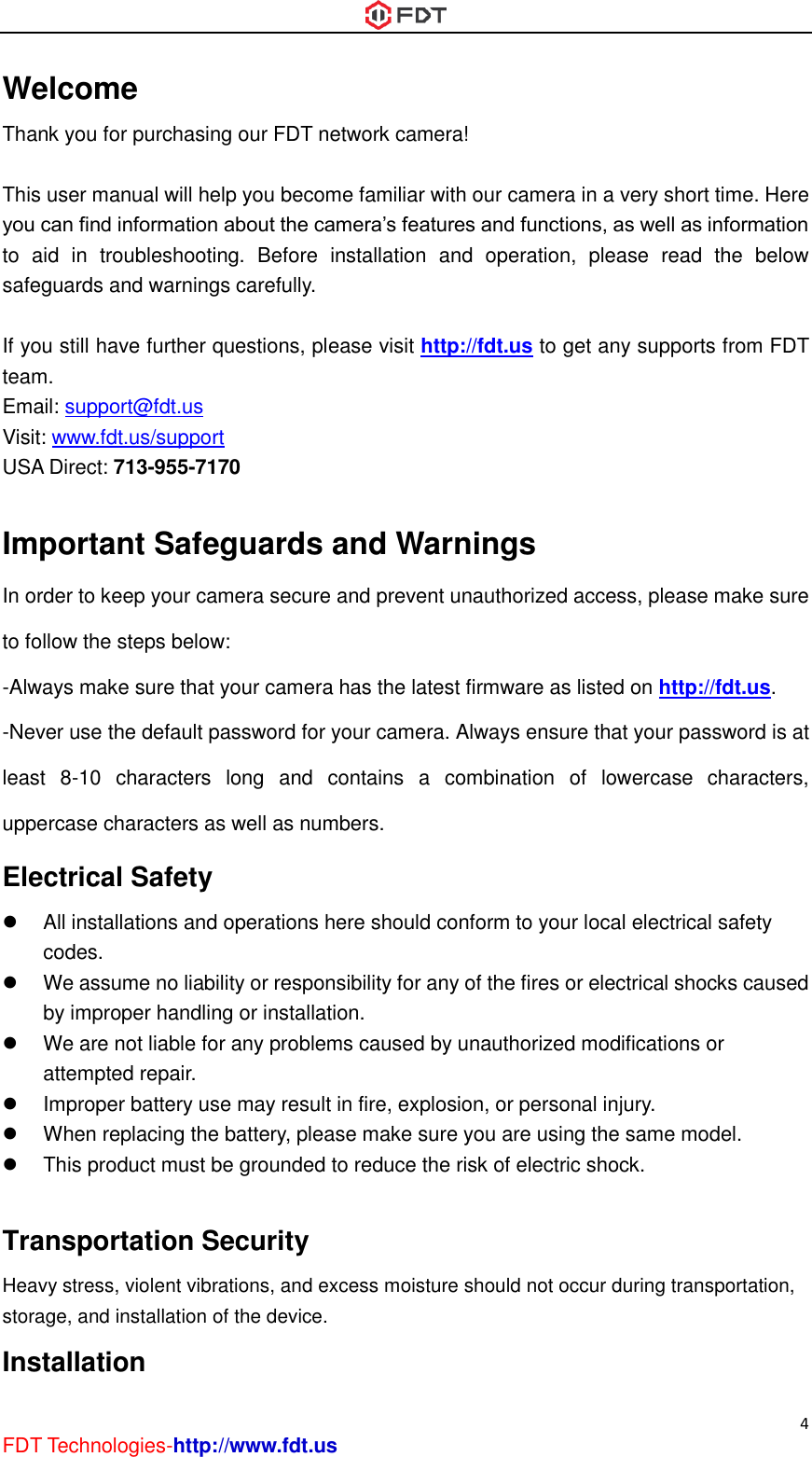  4 FDT Technologies-http://www.fdt.us Welcome Thank you for purchasing our FDT network camera!  This user manual will help you become familiar with our camera in a very short time. Here you can find information about the camera’s features and functions, as well as information to  aid  in  troubleshooting.  Before  installation  and  operation,  please  read  the  below safeguards and warnings carefully.  If you still have further questions, please visit http://fdt.us to get any supports from FDT team. Email: support@fdt.us Visit: www.fdt.us/support USA Direct: 713-955-7170    Important Safeguards and Warnings In order to keep your camera secure and prevent unauthorized access, please make sure to follow the steps below: -Always make sure that your camera has the latest firmware as listed on http://fdt.us. -Never use the default password for your camera. Always ensure that your password is at least  8-10  characters  long  and  contains  a  combination  of  lowercase  characters, uppercase characters as well as numbers. Electrical Safety   All installations and operations here should conform to your local electrical safety codes.     We assume no liability or responsibility for any of the fires or electrical shocks caused by improper handling or installation.     We are not liable for any problems caused by unauthorized modifications or attempted repair.   Improper battery use may result in fire, explosion, or personal injury.   When replacing the battery, please make sure you are using the same model.   This product must be grounded to reduce the risk of electric shock.  Transportation Security   Heavy stress, violent vibrations, and excess moisture should not occur during transportation, storage, and installation of the device. Installation   