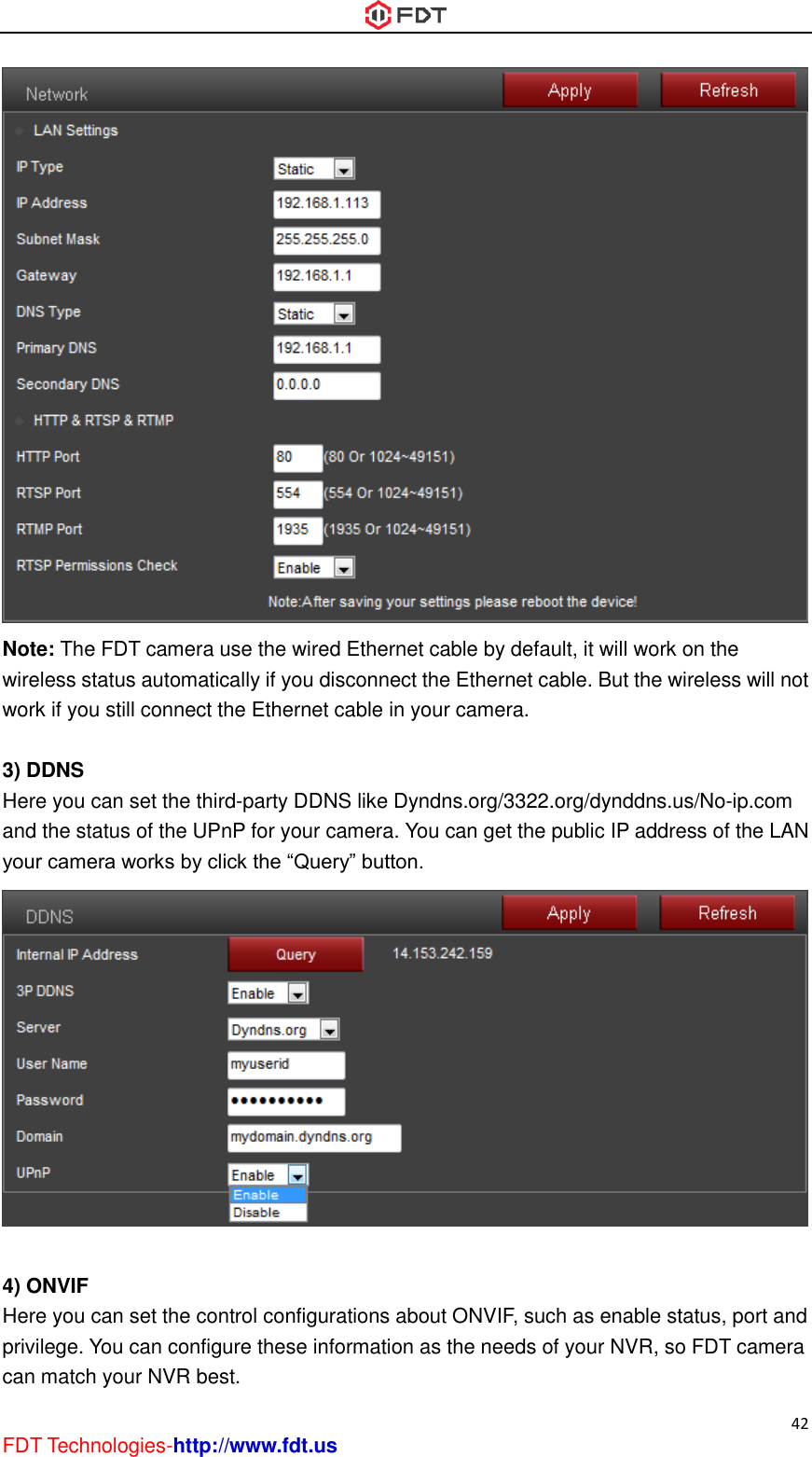  42 FDT Technologies-http://www.fdt.us  Note: The FDT camera use the wired Ethernet cable by default, it will work on the wireless status automatically if you disconnect the Ethernet cable. But the wireless will not work if you still connect the Ethernet cable in your camera.  3) DDNS Here you can set the third-party DDNS like Dyndns.org/3322.org/dynddns.us/No-ip.com and the status of the UPnP for your camera. You can get the public IP address of the LAN your camera works by click the “Query” button.   4) ONVIF Here you can set the control configurations about ONVIF, such as enable status, port and privilege. You can configure these information as the needs of your NVR, so FDT camera can match your NVR best. 